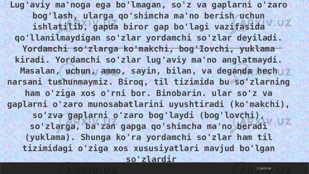 11/26/2024 Lug&#39;aviy ma&#39;noga ega bo&#39;lmagan, so&#39;z va gaplarni o&#39;zaro bog&#39;lash, ularga qo&#39;shimcha ma&#39;no berish uchun ishlatilib, gapda biror gap bo&#39;lagi vazifasida qo&#39;llanilmaydigan so&#39;zlar yordamchi so&#39;zlar deyiladi. Yordamchi so&#39;zlarga ko&#39;makchi, bog&#39;Iovchi, yuklama kiradi. Yordamchi so&#39;zlar lug&#39;aviy ma&#39;no anglatmaydi. Masalan, uchun, ammo, sayin, bilan, va deganda hech narsani tushunmaymiz. Biroq, til tizimida bu so&#39;zlarning ham o&#39;ziga xos o&#39;rni bor. Binobarin. ular so&#39;z va gaplarni o&#39;zaro munosabatlarini uyushtiradi (ko&#39;makchi), so&#39;zva gaplarni o&#39;zaro bog&#39;laydi (bog&#39;lovchi), so&#39;zlarga, ba&#39;zan gapga qo&#39;shimcha ma&#39;no beradi (yuklama). Shunga ko&#39;ra yordamchi so&#39;zlar ham til tizimidagi o&#39;ziga xos xususiyatlari mavjud bo&#39;lgan so&#39;zlardir 