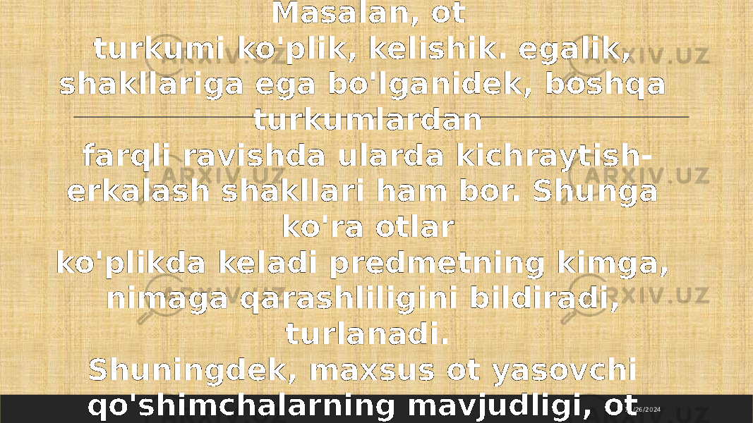 11/26/2024Masalan, ot turkumi ko&#39;plik, kelishik. egalik, shakllariga ega bo&#39;lganidek, boshqa turkumlardan farqli ravishda ularda kichraytish- erkalash shakllari ham bor. Shunga ko&#39;ra otlar ko&#39;plikda keladi predmetning kimga, nimaga qarashliligini bildiradi, turlanadi. Shuningdek, maxsus ot yasovchi qo&#39;shimchalarning mavjudligi, ot turkumi morfologik jihatdan to&#39;la shakllangan turkum ekanligini ko&#39;rsatadi. 