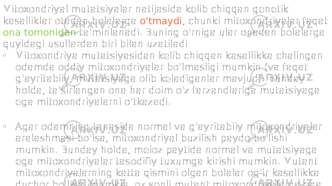 Mitoxondriyal mutatsiyalar natijasida kelib chiqqan genetik kasalliklar otadan bolalarga o&#39;tmaydi , chunki mitoxondriyalar faqat ona tomonidan ta&#39;minlanadi. Buning o&#39;rniga ular onadan bolalarga quyidagi usullardan biri bilan uzatiladi • Mitoxondriya mutatsiyasidan kelib chiqqan kasallikka chalingan odamda oddiy mitoxondriyalar bo&#39;lmasligi mumkin (va faqat g&#39;ayritabiiy, mutatsiyaga olib keladiganlar mavjud). Bunday holda, ta&#39;sirlangan ona har doim o&#39;z farzandlariga mutatsiyaga ega mitoxondriyalarni o&#39;tkazadi. • Agar odamning tanasida normal va g&#39;ayritabiiy mitoxondriyalar aralashmasi bo&#39;lsa, mitoxondriyal buzilish paydo bo&#39;lishi mumkin. Bunday holda, meioz paytida normal va mutatsiyaga ega mitoxondriyalar tasodifiy tuxumga kirishi mumkin. Mutant mitoxondriyalarning katta qismini olgan bolalar og&#39;ir kasallikka duchor bo&#39;lishi mumkin, oz sonli mutant mitoxondriyalarga ega bo&#39;lganlarda esa engil yoki umuman kasallik bo&#39;lishi mumkin. 