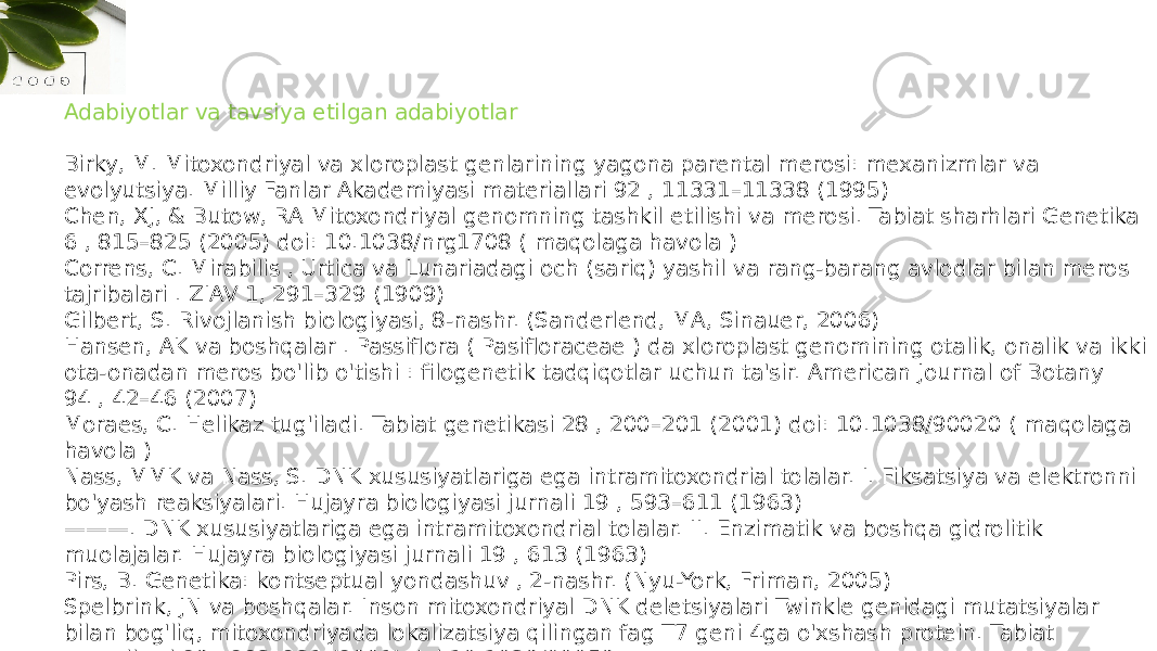 Adabiyotlar va tavsiya etilgan adabiyotlar Birky, M. Mitoxondriyal va xloroplast genlarining yagona parental merosi: mexanizmlar va evolyutsiya. Milliy Fanlar Akademiyasi materiallari 92 , 11331–11338 (1995) Chen, XJ, & Butow, RA Mitoxondriyal genomning tashkil etilishi va merosi. Tabiat sharhlari Genetika 6 , 815–825 (2005) doi: 10.1038/nrg1708 ( maqolaga havola ) Correns, C. Mirabilis , Urtica va Lunariadagi och (sariq) yashil va rang-barang avlodlar bilan meros tajribalari . ZIAV 1, 291–329 (1909) Gilbert, S. Rivojlanish biologiyasi, 8-nashr. (Sanderlend, MA, Sinauer, 2006) Hansen, AK va boshqalar . Passiflora ( Pasifloraceae ) da xloroplast genomining otalik, onalik va ikki ota-onadan meros bo&#39;lib o&#39;tishi : filogenetik tadqiqotlar uchun ta&#39;sir. American Journal of Botany 94 , 42–46 (2007) Moraes, C. Helikaz tug&#39;iladi. Tabiat genetikasi 28 , 200–201 (2001) doi: 10.1038/90020 ( maqolaga havola ) Nass, MMK va Nass, S. DNK xususiyatlariga ega intramitoxondrial tolalar. I. Fiksatsiya va elektronni bo&#39;yash reaksiyalari. Hujayra biologiyasi jurnali 19 , 593–611 (1963) ——— . DNK xususiyatlariga ega intramitoxondrial tolalar. II. Enzimatik va boshqa gidrolitik muolajalar. Hujayra biologiyasi jurnali 19 , 613 (1963) Pirs, B. Genetika: kontseptual yondashuv , 2-nashr. (Nyu-York, Friman, 2005) Spelbrink, JN va boshqalar. Inson mitoxondriyal DNK deletsiyalari Twinkle genidagi mutatsiyalar bilan bog&#39;liq, mitoxondriyada lokalizatsiya qilingan fag T7 geni 4ga o&#39;xshash protein. Tabiat genetikasi 28 , 223–231 (2001) doi:10.1038/90058 