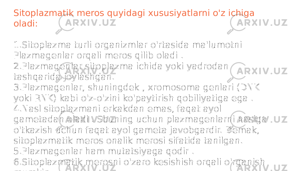 Sitoplazmatik meros quyidagi xususiyatlarni o&#39;z ichiga oladi: 1.Sitoplazma turli organizmlar o&#39;rtasida ma&#39;lumotni Plazmagenlar orqali meros qilib oladi . 2.Plazmagenlar sitoplazma ichida yoki yadrodan tashqarida joylashgan. 3.Plazmagenlar, shuningdek , xromosoma genlari (DNK yoki RNK) kabi o&#39;z-o&#39;zini ko&#39;paytirish qobiliyatiga ega . 4.Nasl sitoplazmani erkakdan emas, faqat ayol gametadan oladi . Shuning uchun plazmagenlarni naslga o&#39;tkazish uchun faqat ayol gameta javobgardir. Demak, sitoplazmatik meros onalik merosi sifatida tanilgan. 5.Plazmagenlar ham mutatsiyaga qodir . 6.Sitoplazmatik merosni o&#39;zaro kesishish orqali o&#39;rganish mumkin . 7.O&#39;zaro o&#39;tish natijalari bir xil emas 