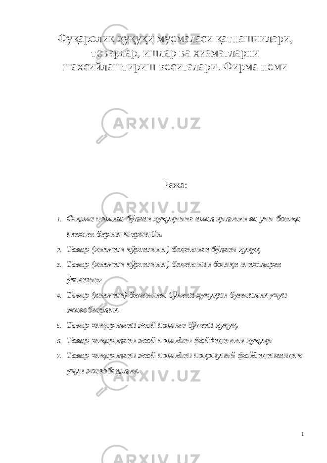 Фуқаролик ҳуқуқи муомаласи қатнашчилари, товарлар, ишлар ва хизматларни шахсийлаштириш воситалари. Фирма номи Режа: 1. Фирма номига бўлган ҳуқуқнинг амал қилиши ва уни бошқа шахсга бериш тартиби . 2. Товар ( хизмат кўрсатиш ) белгисига бўлган ҳуқуқ 3. Товар ( хизмат кўрсатиш ) белгисини бошқа шахсларга ўтказиш 4. Товар (хизмат) белгисига бўлган ҳуқуқни бузганлик учун жавобгарлик. 5. Товар чиқарилган жой номига бўлган ҳуқуқ. 6. Товар чиқарилган жой номидан фойдаланиш ҳуқуқи 7. Товар чиқарилган жой номидан ноқонуний фойдаланганлик учун жавобгарлик . 1 