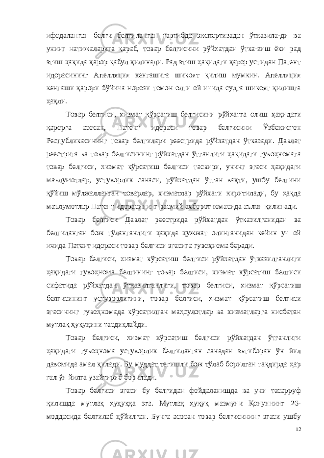 ифодаланган белги белгиланган тартибда экспертизадан ўтказила-ди ва унинг натижаларига қараб, товар белгисини рўйхатдан ўтка-зиш ёки рад этиш ҳақида қарор қабул қилинади. Рад этиш ҳақидаги қарор устидан Патент идорасининг Апелляция кенгашига шикоят қилиш мумкин. Апелляция кенгаши қарори бўйича норози томон олти ой ичида судга шикоят қилишга ҳақли. Товар белгиси, хизмат кўрсатиш белгисини рўйхатга олиш ҳақи даги қарорга асосан, Патент идораси товар белгисини Ўзбекистон Республикасининг товар белгилари реестрида рўйхатдан ўтказади. Давлат реестрига ва товар белгисининг рўйхатдан ўтганлиги ҳақидаги гувоҳномага товар белгиси, хизмат кўрсатиш белгиси тасвири, унинг эгаси ҳақидаги маълумотлар, устуворлик санаси, рўйхатдан ўтган вақти, ушбу белгини қўйиш мўлжалланган товарлар, хизматлар рўйхати киритилади, бу ҳақда маълумотлар Патент идорасининг расмий ахборотномасида аълон қилинади. Товар белгиси Давлат реестрида рўйхатдан ўтказилганидан ва белгиланган бож тўланганлиги ҳақида ҳужжат олинганидан кейин уч ой ичида Патент идораси товар белгиси эгасига гувоҳнома беради. Товар белгиси, хизмат кўрсатиш белгиси рўйхатдан ўтказилган лиги ҳақидаги гувоҳнома белгининг товар белгиси, хизмат кўрсатиш белгиси сифатида рўйхатдан ўтказилганлиги, товар белгиси, хизмат кўрсатиш белгисининг устуворлигини, товар белгиси, хизмат кўрса тиш белгиси эгасининг гувоҳномада кўрсатилган маҳсулотлар ва хизматларга нисбатан мутлақ ҳуқуқини тасдиқлайди. Товар белгиси, хизмат кўрсатиш белгиси рўйхатдан ўтганлиги ҳақидаги гувоҳнома устуворлик белгиланган санадан эътиборан ўн йил давомида амал қилади. Бу муддат тегишли бож тўлаб борилган тақдирда ҳар гал ўн йилга узайтириб борилади. Товар белгиси эгаси бу белгидан фойдаланишда ва уни тасарруф қилишда мутлақ ҳуқуққа эга. Мутлақ ҳуқуқ мазмуни Қонуннинг 26- моддасида белгилаб қўйилган. Бунга асосан товар белгисининг эгаси ушбу 12 