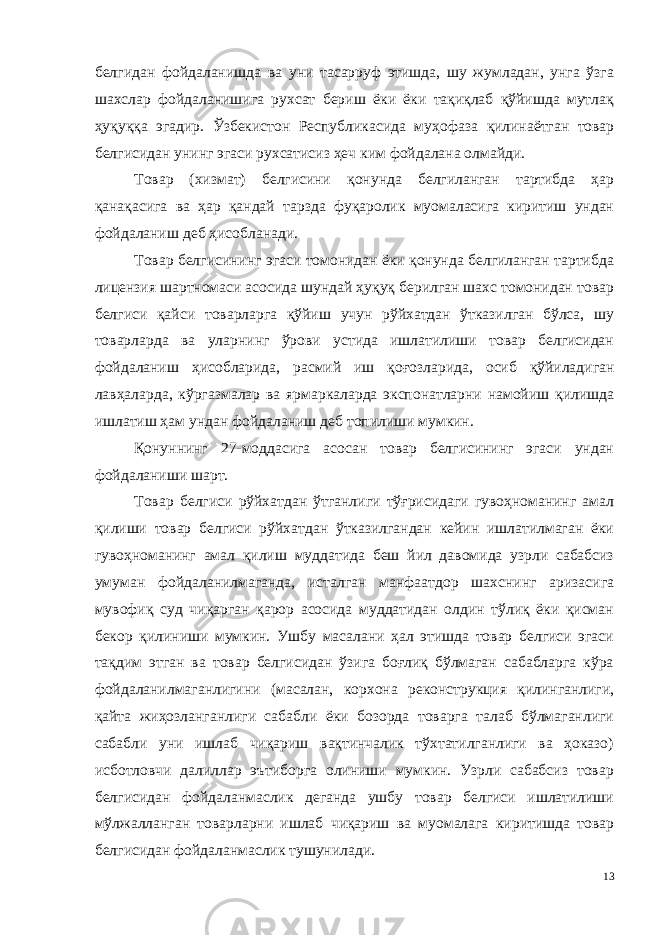 белгидан фойдаланишда ва уни тасарруф этишда, шу жумладан, унга ўзга шахслар фойдаланишига рухсат бериш ёки ёки тақиқлаб қўйишда мутлақ ҳуқуққа эгадир. Ўзбекистон Республикасида муҳо фаза қилинаётган товар белгисидан унинг эгаси рухсатисиз ҳеч ким фойдалана олмайди. Товар (хизмат) белгисини қонунда белгиланган тартибда ҳар қанақасига ва ҳар қандай тарзда фуқаролик муомаласига киритиш ундан фойдаланиш деб ҳисобланади. Товар белгисининг эгаси томонидан ёки қонунда белгиланган тартибда лицензия шартномаси асосида шундай ҳуқуқ берилган шахс томонидан товар белгиси қайси товарларга қўйиш учун рўйхатдан ўтказилган бўлса, шу товарларда ва уларнинг ўрови устида ишлатилиши товар белгисидан фойдаланиш ҳисобларида, расмий иш қоғоз ларида, осиб қўйиладиган лавҳаларда, кўргазмалар ва ярмаркаларда экспонатларни намойиш қилишда ишлатиш ҳам ундан фойдаланиш деб топилиши мумкин. Қонуннинг 27-моддасига асосан товар белгисининг эгаси ундан фойдаланиши шарт. Товар белгиси рўйхатдан ўтганлиги тўғрисидаги гувоҳноманинг амал қилиши товар белгиси рўйхатдан ўтказилгандан кейин ишлатилмаган ёки гувоҳноманинг амал қилиш муддатида беш йил давомида узрли сабабсиз умуман фойдаланилмаганда, исталган манфаатдор шахснинг аризасига мувофиқ суд чиқарган қарор асосида муддатидан олдин тўлиқ ёки қисман бекор қилиниши мумкин. Ушбу масалани ҳал этишда товар белгиси эгаси тақдим этган ва товар белгисидан ўзига боғлиқ бўлмаган сабабларга кўра фойдаланилмаганлигини (масалан, корхона реконструкция қилинганлиги, қайта жиҳозланган лиги сабабли ёки бозорда товарга талаб бўлмаганлиги сабабли уни ишлаб чиқариш вақтинчалик тўхтатилганлиги ва ҳоказо) исботловчи далиллар эътиборга олиниши мумкин. Узрли сабабсиз товар белгисидан фойдаланмаслик деганда ушбу товар белгиси ишлатилиши мўлжалланган товарларни ишлаб чиқариш ва муомалага киритишда товар белгисидан фойдаланмаслик тушунилади. 13 