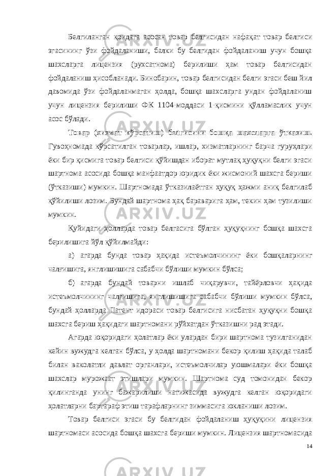 Белгиланган қоидага асосан товар белгисидан нафақат товар белгиси эгасининг ўзи фойдаланиши, балки бу белгидан фойдаланиш учун бошқа шахсларга лицензия (рухсатнома) берилиши ҳам товар белгисидан фойдаланиш ҳисобланади. Бинобарин, товар белгисидан белги эгаси беш йил давомида ўзи фойдаланмаган ҳолда, бошқа шахсларга ундан фойдаланиш учун лицензия берилиши ФК 1104-моддаси 1-қисмини қўлламаслик учун асос бўлади. Товар (хизмат кўрсатиш) белгисини бошқа шахсларга ўтказиш . Гувоҳномада кўрсатилган товарлар, ишлар, хизматларнинг бар ча гуруҳлари ёки бир қисмига товар белгиси қўйишдан иборат мутлақ ҳуқуқни белги эгаси шартнома асосида бошқа манфаатдор юридик ёки жисмоний шахсга бериши (ўтказиши) мумкин. Шартномада ўтка зилаётган ҳуқуқ ҳажми аниқ белгилаб қўйилиши лозим. Бундай шартнома ҳақ бараварига ҳам, текин ҳам тузилиши мумкин. Қуйидаги ҳолларда товар белгасига бўлган ҳуқуқнинг бошқа шахсга берилишига йўл қўйилмайди: а) агарда бунда товар ҳақида истеъмолчининг ёки бошқалар нинг чалғишига, янглишишига сабабчи бўлиши мумкин бўлса; б) агарда бундай товарни ишлаб чиқарувчи, тайёрловчи ҳақида истеъмолчининг чалғишига, янглишишига сабабчи бўлиши мумкин бўлса, бундай ҳолларда Патент идораси товар белгисига нисбатан ҳуқуқни бошқа шахсга бериш ҳақидаги шартномани рўйхатдан ўтказишни рад этади. Агарда юқоридаги ҳолатлар ёки улардан бири шартнома тузилганидан кейин вужудга келган бўлса, у ҳолда шартномани бекор қилиш ҳақида талаб билан ваколатли давлат органлари, истеъмолчилар уюшмалари ёки бошқа шахслар мурожаат этишлари мумкин. Шартнома суд томонидан бекор қилинганда унинг бажарилиши натижасида вужудга келган юқоридаги ҳолатларни бартараф этиш тарафларнинг зиммасига юкланиши лозим. Товар белгиси эгаси бу белгидан фойдаланиш ҳуқуқини лицен зия шартномаси асосида бошқа шахсга бериши мумкин. Лицензия шартномасида 14 