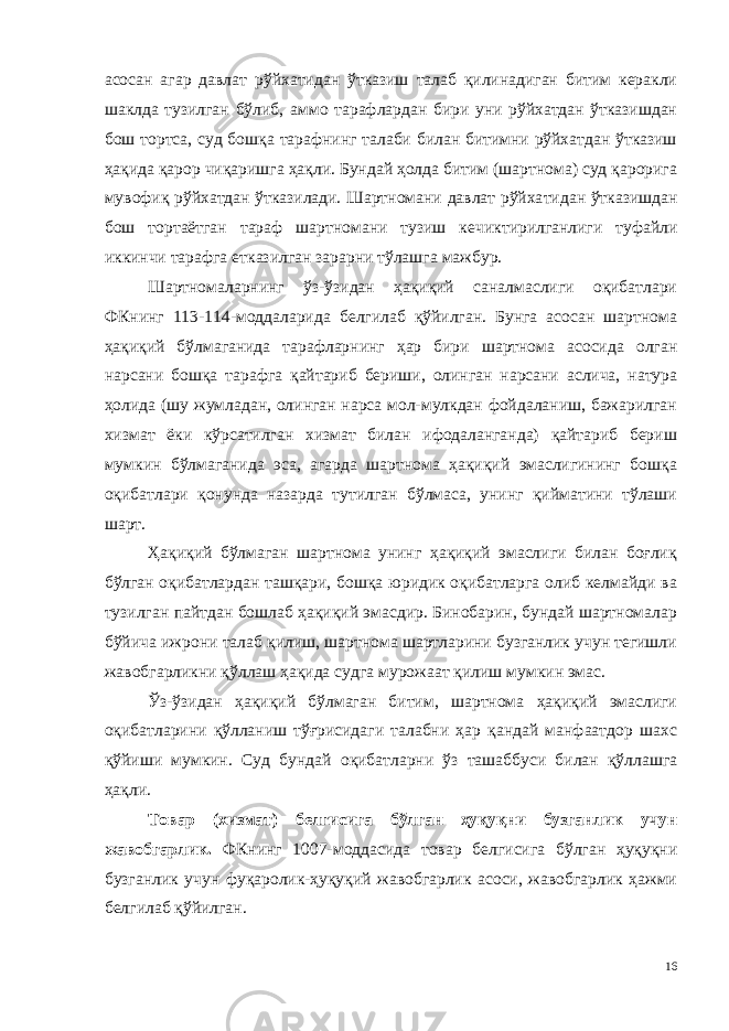 асосан агар давлат рўйхати дан ўтказиш талаб қилинадиган битим керакли шаклда тузилган бў либ, аммо тарафлардан бири уни рўйхатдан ўтказишдан бош тортса, суд бошқа тарафнинг талаби билан битимни рўйхатдан ўтказиш ҳақида қарор чиқаришга ҳақли. Бундай ҳолда битим (шартнома) суд қарорига мувофиқ рўйхатдан ўтказилади. Шартномани давлат рўйха тидан ўтказишдан бош тортаётган тараф шартномани тузиш кечик тирилганлиги туфайли иккинчи тарафга етказилган зарарни тўлашга мажбур. Шартномаларнинг ўз-ўзидан ҳақиқий саналмаслиги оқибатлари ФКнинг 113-114-моддаларида белгилаб қўйилган. Бунга асосан шартнома ҳақиқий бўлмаганида тарафларнинг ҳар бири шартнома асосида олган нарсани бошқа тарафга қайтариб бериши, олинган нарсани аслича, натура ҳолида (шу жумладан, олинган нарса мол-мулкдан фойдаланиш, бажарилган хизмат ёки кўрсатилган хизмат билан ифодаланганда) қайтариб бериш мумкин бўлмаганида эса, агарда шартнома ҳақиқий эмаслигининг бошқа оқибатлари қонунда назарда тутилган бўлмаса, унинг қийматини тўлаши шарт. Ҳақиқий бўлмаган шартнома унинг ҳақиқий эмаслиги билан боғлиқ бўлган оқибатлардан ташқари, бошқа юридик оқибатларга олиб келмайди ва тузилган пайтдан бошлаб ҳақиқий эмасдир. Бинобарин, бундай шартномалар бўйича ижрони талаб қилиш, шартнома шартларини бузганлик учун тегишли жавобгарликни қўллаш ҳақида судга мурожаат қилиш мумкин эмас. Ўз-ўзидан ҳақиқий бўлмаган битим, шартнома ҳақиқий эмаслиги оқибатларини қўлланиш тўғрисидаги талабни ҳар қандай манфаатдор шахс қўйиши мумкин. Суд бундай оқибатларни ўз ташаббуси билан қўллашга ҳақли. Товар (хизмат) белгисига бўлган ҳуқуқни бузганлик учун жавобгарлик. ФКнинг 1007-моддасида товар белгисига бўлган ҳуқуқни бузганлик учун фуқаролик-ҳуқуқий жавобгарлик асоси, жавобгарлик ҳажми белгилаб қўйилган. 16 