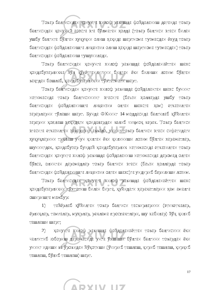 Товар белгисидан қонунга хилоф равишда фойдаланиш деганда товар белгисидан қонуний асосга эга бўлмаган ҳолда (товар белгиси эгаси билан ушбу белгига бўлган ҳуқуқни олиш ҳақида шартнома тузмасдан ёхуд товар белгисидан фойдаланишга лицензия олиш ҳақида шартнома тузмасдан) товар белгисидан фойдаланиш тушунилади. Товар белгисидан қонунга хилоф равишда фойдаланаётган шахс қоидабузарликка йўл қўяётганлигини билган ёки билиши лозим бўлган вақтдан бошлаб, қоидабузарликни тўхтатмоғи шарт. Товар белгисидан қонунга хилоф равишда фойдаланган шахс бунинг натижасида товар белгисининг эгасига (баъзи ҳолларда ушбу товар белгисидан фойдаланишга лицензия олган шахсга ҳам) етказил ган зарарларни тўлаши шарт. Бунда ФКнинг 14-моддасида белгилаб қўйилган зарарни қоплаш ҳақидаги қоидалардан келиб чиқмоқ керак. Товар белгиси эгасига етказилган зарар, энг аввало, унинг товар белгиси эгаси сифатидаги ҳуқуқларини тиклаш учун қилган ёки қилиниши лозим бўлган харажатлар, шунингдек, қоидабузар бундай қоидабузарлик натижасида етказилган товар белгисидан қонунга хилоф равишда фойдаланиш натижасида даромад олган бўлса, олин ган даромадлар товар белгиси эгаси (баъзи ҳолларда товар белгиси дан фойдаланишга лицензия олган шахс)га ундириб берилиши лозим. Товар белгисидан қонунга хилоф равишда фойдаланаёттан шахс қоидабузарликни тўхтатиш билан бирга, қуйидаги ҳаракатларни ҳам амалга оширишга мажбур: 1) тайёрлаб қўйилган товар белгиси тасвирларини (этикеткалар, ёрлиқлар, тамғалар, муҳрлар, реклама проспектлари, шу кабилар) йўқ қилиб ташлаши шарт; 2) қонунга хилоф равишда фойдаланаётган товар белгисини ёки чалғитиб юбориш даражасида унга ўхшаши бўлган белгини товардан ёки унинг идиши ва ўровидан йўқотиши (ўчириб ташлаш, қириб ташлаш, қирқиб ташлаш, бўлиб ташлаш) шарт. 17 