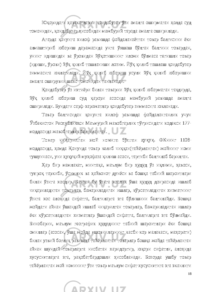 Юқоридаги ҳаракатларни қоидабузар ўзи амалга оширмаган ҳолда суд томонидан, қоидабузар ҳисобидан мажбурий тарзда амалга оширилади. Агарда қонунга хилоф равишда фойдаланаётган товар белгисини ёки алмаштириб юбориш даражасида унга ўхшаш бўлган белгини товардан, унинг идишидан ва ўровидан йўқотишнинг иложи бўлмаса тегишли товар (идиши, ўрови) йўқ қилиб ташланиши лозим. Йўқ қилиб ташлаш қоидабузар зиммасига юклатилади. Йўқ қилиб юбориш усули йўқ қилиб юборишни амалга оширувчи шахс томонидан танланади. Қоидабузар ўз ихтиёри билан товарни йўқ қилиб юбормаган тақдирда, йўқ қилиб юбориш суд қарори асосида мажбурий равишда амалга оширилади. Бундаги сарф-харажатлар қоидабузар зиммасига юкланади. Товар белгисидан қонунга хилоф равишда фойдаланганлик учун Ўзбекистон Республикаси Маъмурий жавобгарлик тўғрисидаги кодекси 177- моддасида жавобгарлик белгиланган. Товар чиқарилган жой номига бўлган ҳуқуқ. ФКнинг 1108- моддасида, ҳамда Қонунда товар келиб чиққан(тайёрланган) жойнинг номи тушунчаси, уни ҳуқуқий муҳофаза қилиш асоси, тартиби белгилаб берилган. Ҳар бир мамлакат, минтақа, маълум бир ҳудуд ўз иқлими, ҳавоси, тупроқ таркиби, ўсимлик ва ҳайвонот дунёси ва бошқа табиий шароитлари билан ўзига хосдир. Баъзан бу ўзига хослик ўша ҳудуд доирасида ишлаб чиқариладиган товарлар, бажариладиган ишлар, кўрсатиладиган хизматнинг ўзига хос алоҳида сифатга, белгиларга эга бўлишини белгилайди. Бошқа жойдаги айнан ўшандай ишлаб чиқарилган товарлар, бажариладиган ишлар ёки кўрсатиладиган хизматлар ўшандай сифатга, белгиларга эга бўлмайди. Бинобарин, маълум географик ҳудуднинг табиий шароитлари ёки бошқа омиллар (асосан, ўша жойда яшовчиларнинг касби-кор малакаси, маҳорати) билан узвий боғлиқ равишда тайёрланган товарлар бошқа жойда тайёрланган айнан шундай товарларга нисбатан харидоргир, юқори сифатли, алоҳида хусусиятларга эга, рақобатбардошли ҳисобланади. Бозорда ушбу товар тайёрланган жой номининг ўзи товар маълум сифат хусусиятига эга эканлиги 18 