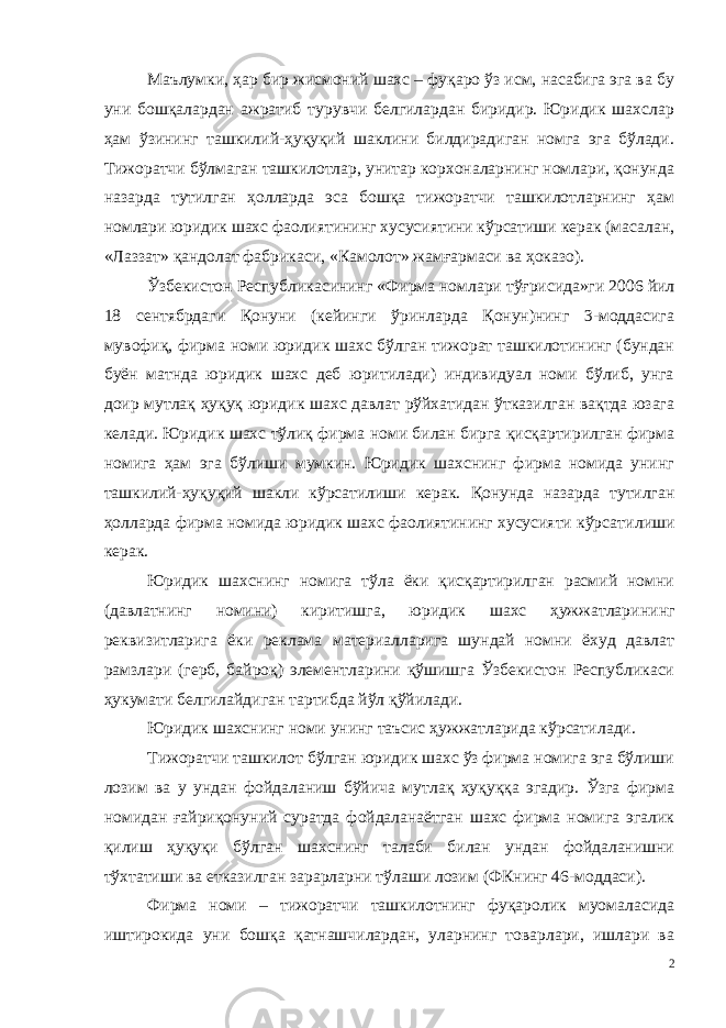 Маълумки, ҳар бир жисмоний шахс – фуқаро ўз исм, насабига эга ва бу уни бошқалардан ажратиб турувчи белгилардан биридир. Юридик шахслар ҳам ўзининг ташкилий-ҳуқуқий шаклини билдирадиган номга эга бўлади. Тижоратчи бўлмаган ташкилотлар, унитар корхоналарнинг номлари, қонунда назарда тутилган ҳолларда эса бошқа тижоратчи ташкилотларнинг ҳам номлари юридик шахс фаолиятининг хусусиятини кўрсатиши керак (масалан, «Лаззат» қандолат фабрикаси, «Камолот» жамғармаси ва ҳоказо). Ўзбекистон Республикасининг «Фирма номлари тўғрисида»ги 2006 йил 18 сентябрдаги Қонуни (кейинги ўринларда Қонун)нинг 3-моддасига мувофиқ, фирма номи юридик шахс бўлган тижорат ташкилотининг (бундан буён матнда юридик шахс деб юритилади) индивидуал номи бўлиб, унга доир мутлақ ҳуқуқ юридик шахс давлат рўйхатидан ўтказилган вақтда юзага келади. Юридик шахс тўлиқ фирма номи билан бирга қисқартирилган фирма номига ҳам эга бўлиши мумкин. Юридик шахснинг фирма номида унинг ташкилий-ҳуқуқий шакли кўрсатилиши керак. Қонунда назарда тутилган ҳол ларда фирма номида юридик шахс фаолиятининг хусусияти кўрсати лиши керак. Юридик шахснинг номига тўла ёки қисқартирилган расмий номни (давлатнинг номини) киритишга, юридик шахс ҳужжатлари нинг реквизитларига ёки реклама материалларига шундай номни ёхуд давлат рамзлари (герб, байроқ) элементларини қўшишга Ўзбекистон Республикаси ҳукумати белгилайдиган тартибда йўл қўйилади. Юридик шахснинг номи унинг таъсис ҳужжатларида кўрсати лади. Тижоратчи ташкилот бўлган юридик шахс ўз фирма номига эга бўлиши лозим ва у ундан фойдаланиш бўйича мутлақ ҳуқуққа эгадир. Ўзга фирма номидан ғайриқонуний суратда фойдаланаётган шахс фирма номига эгалик қилиш ҳуқуқи бўлган шахснинг талаби билан ундан фойдаланишни тўхтатиши ва етказилган зарарларни тўлаши лозим (ФКнинг 46-моддаси). Фирма номи – тижоратчи ташкилотнинг фуқаролик муомаласида иштирокида уни бошқа қатнашчилардан, уларнинг товарлари, ишлари ва 2 