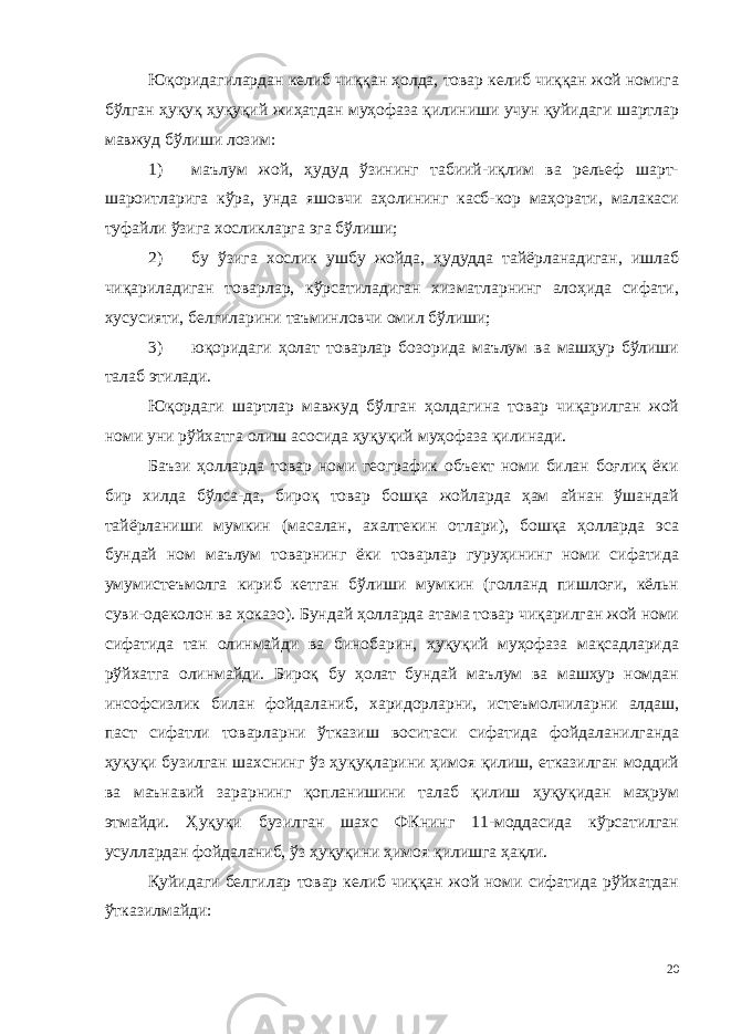 Юқоридагилардан келиб чиққан ҳолда, товар келиб чиққан жой номига бўлган ҳуқуқ ҳуқуқий жиҳатдан муҳофаза қилиниши учун қуйидаги шартлар мавжуд бўлиши лозим: 1) маълум жой, ҳудуд ўзининг табиий-иқлим ва рельеф шарт- шароитларига кўра, унда яшовчи аҳолининг касб-кор маҳорати, малакаси туфайли ўзига хосликларга эга бўлиши; 2) бу ўзига хослик ушбу жойда, ҳудудда тайёрланадиган, ишлаб чиқариладиган товарлар, кўрсатиладиган хизматларнинг алоҳида сифати, хусусияти, белгиларини таъминловчи омил бўлиши; 3) юқоридаги ҳолат товарлар бозорида маълум ва машҳур бўлиши талаб этилади. Юқордаги шартлар мавжуд бўлган ҳолдагина товар чиқарилган жой номи уни рўйхатга олиш асосида ҳуқуқий муҳофаза қилинади. Баъзи ҳолларда товар номи географик объект номи билан боғлиқ ёки бир хилда бўлса-да, бироқ товар бошқа жойларда ҳам айнан ўшандай тайёрланиши мумкин (масалан, ахалтекин отлари), бошқа ҳолларда эса бундай ном маълум товарнинг ёки товарлар гуруҳининг номи сифатида умумистеъмолга кириб кетган бўлиши мумкин (голланд пишлоғи, кёльн суви-одеколон ва ҳоказо). Бундай ҳолларда атама товар чиқарилган жой номи сифатида тан олинмайди ва бинобарин, ҳуқуқий муҳофаза мақсадларида рўйхатга олинмайди. Бироқ бу ҳолат бундай маълум ва машҳур номдан инсофсизлик билан фойдаланиб, харидорларни, истеъмолчиларни алдаш, паст сифатли товарларни ўтказиш воситаси сифатида фойдаланилганда ҳуқуқи бузилган шахснинг ўз ҳуқуқларини ҳимоя қилиш, етказилган моддий ва маънавий зарарнинг қопланишини талаб қилиш ҳуқуқидан маҳрум этмайди. Ҳуқуқи бузилган шахс ФКнинг 11-моддасида кўрсатилган усуллардан фойдаланиб, ўз ҳуқуқини ҳимоя қилишга ҳақли. Қуйидаги белгилар товар келиб чиққан жой номи сифатида рўйхатдан ўтказилмайди: 20 