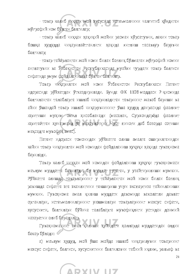 - товар келиб чиққан жой хусусида истеъмолчини чалғитиб қўядиган жўғрофий ном бўлган белгилар; - товар келиб чиққан ҳақиқий жойни расман кўрсатувчи, лекин товар бошқа ҳудудда чиқарилаётганлиги ҳақида янглиш тасаввур берувчи белгилар; - товар тайёрланган жой номи билан боғлиқ бўлмаган жўғрофий номни англатувчи ва Ўзбекистон Республикасида муайян турдаги товар белгиси сифатида умум фойдаланишда бўлган белгилар. Товар чиқарилган жой номи Ўзбекистон Республикаси Патент идорасида рўйхатдан ўтказдирилади. Бунда ФК 1108-моддаси 2-қисмида белгиланган талабларга ишлаб чиқариладиган товарнинг жавоб бериши ва айни ўшандай товар ишлаб чиқарувчининг ўша ҳудуд доирасида фаолият юритиши муҳим омил ҳисобланади (масалан, Сурхондарёда фаолият юритаётган ҳунарманд ўз маҳсулотини Чуст пичоғи деб бозорда сотиши мақсадга мувофиқ эмас). Патент идораси томонидан рўйхатга олиш амалга оширилганидан кейин товар чиқарилган жой номидан фойдаланиш ҳуқуқи ҳақида гувоҳнома берилади. Товар келиб чиққан жой номидан фойдаланиш ҳуқуқи гувоҳно маси маълум муддатга берилади, бу муддат тугагач, у узайтирилиши мумкин. Рўйхатга олишда товарларнинг у тайёрланган жой номи билан боғлиқ равишда сифатга эга эканлигини текшириш учун экс пертиза тайинланиши мумкин. Гувоҳнома амал қилиш муддати даво мида ваколатли давлат органлари, истеъмолчиларнинг уюшмалари товарларнинг махсус сифати, хусусияти, белгилари бўйича талабларга мувофиқлиги устидан доимий назоратни олиб борадилар. Гувоҳноманинг амал қилиши қуйидаги ҳолларда муддатидан олдин бекор бўлади: а) маълум ҳудуд, жой ўша жойда ишлаб чиқарилувчи товарнинг махсус сифати, белгиси, хусусиятини белгиловчи табиий иқлим, рельеф ва 21 