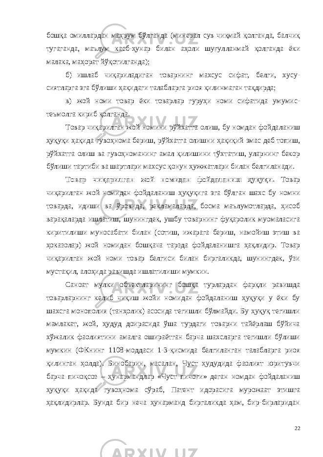 бошқа омиллардан маҳрум бўлганда (минерал сув чиқмай қолганда, балчиқ тугаганда, маълум касб-ҳунар билан аҳоли шуғул ланмай қолганда ёки малака, маҳорат йўқотилганда); б) ишлаб чиқариладиган товарнинг махсус сифат, белги, хусу - сиятларга эга бўлиши ҳақидаги талабларга риоя қилинмаган тақдирда; в) жой номи товар ёки товарлар гуруҳи номи сифатида умумис - теъмолга кириб қолганда. Товар чиқарилган жой номини рўйхатга олиш, бу номдан фойда ланиш ҳуқуқи ҳақида гувоҳнома бериш, рўйхатга олишни ҳақиқий эмас деб топиш, рўйхатга олиш ва гувоҳноманинг амал қилишини тўхтатиш, уларнинг бекор бўлиши тартиби ва шартлари махсус қонун ҳужжатлари билан белгиланади. Товар чиқарилган жой номидан фойдаланиш ҳуқуқи . Товар чиқарилган жой номидан фойдаланиш ҳуқуқига эга бўл ган шахс бу номни товарда, идиши ва ўровида, рекламаларда, босма маълумотларда, ҳисоб варақаларда ишлатиш, шунингдек, ушбу товарнинг фуқаролик муомаласига киритилиши муносабати билан (сотиш, ижарага бериш, намойиш этиш ва ҳоказолар) жой номидан бошқача тарзда фойдаланишга ҳақлидир. Товар чиқарилган жой номи товар белгиси билан биргаликда, шунингдек, ўзи мустақил, алоҳида равишда ишлатилиши мумкин. Саноат мулки объектларининг бошқа турлардан фарқли равиш да товарларнинг келиб чиқиш жойи номидан фойдаланиш ҳуқуқи у ёки бу шахсга монополия (танҳолик) асосида тегишли бўлмайди. Бу ҳуқуқ тегишли мамлакат, жой, ҳудуд доирасида ўша турдаги товарни тайёрлаш бўйича хўжалик фаолиятини амалга ошираётган барча шахсларга тегишли бўлиши мумкин (ФКнинг 1108-моддаси 1-3-қис мида белгиланган талабларга риоя қилинган ҳолда). Бинобарин, маса лан, Чуст ҳудудида фаолият юритувчи барча пичоқсоз – ҳунарманд лар «Чуст пичоғи» деган номдан фойдаланиш ҳуқуқи ҳақида гувоҳ нома сўраб, Патент идорасига мурожаат этишга ҳақлидирлар. Бунда бир неча ҳунарманд биргаликда ҳам, бир-бирларидан 22 