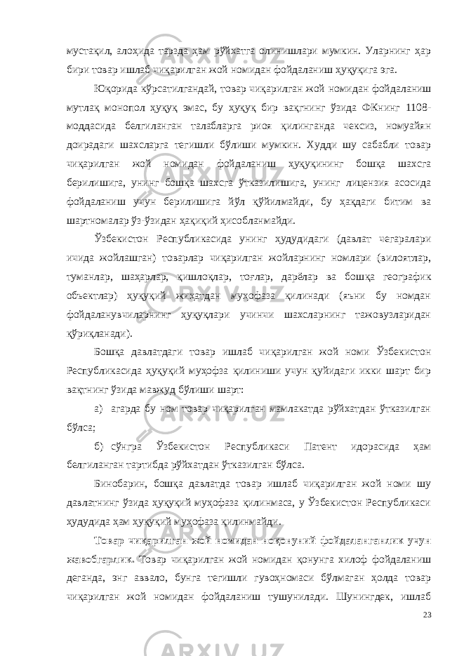 мустақил, ало ҳида тарзда ҳам рўйхатга олинишлари мумкин. Уларнинг ҳар бири товар ишлаб чиқарилган жой номидан фойдаланиш ҳуқуқига эга. Юқорида кўрсатилгандай, товар чиқарилган жой номидан фой даланиш мутлақ монопол ҳуқуқ эмас, бу ҳуқуқ бир вақгнинг ўзида ФКнинг 1108- моддасида белгиланган талабларга риоя қилинганда чексиз, номуайян доирадаги шахсларга тегишли бўлиши мумкин. Худди шу сабабли товар чиқарилган жой номидан фойдаланиш ҳуқу қининг бошқа шахсга берилишига, унинг бошқа шахсга ўтказилиши га, унинг лицензия асосида фойдаланиш учун берилишига йўл қўйил майди, бу ҳақдаги битим ва шартномалар ўз-ўзидан ҳақиқий ҳисобланмайди. Ўзбекистон Республикасида унинг ҳудудидаги (давлат чегарала ри ичида жойлашган) товарлар чиқарилган жойларнинг номлари (вилоятлар, туманлар, шаҳарлар, қишлоқлар, тоғлар, дарёлар ва бош қа географик объектлар) ҳуқуқий жиҳатдан муҳофаза қилинади (яъни бу номдан фойдаланувчиларнинг ҳуқуқлари учинчи шахсларнинг тажовузларидан қўриқланади). Бошқа давлатдаги товар ишлаб чиқарилган жой номи Ўзбекис тон Республикасида ҳуқуқий муҳофза қилиниши учун қуйидаги икки шарт бир вақтнинг ўзида мавжуд бўлиши шарт: а) агарда бу ном товар чиқарилган мамлакатда рўйхатдан ўтказилган бўлса; б) сўнгра Ўзбекистон Республикаси Патент идорасида ҳам белгиланган тартибда рўйхатдан ўтказилган бўлса. Бинобарин, бошқа давлатда товар ишлаб чиқарилган жой номи шу давлатнинг ўзида ҳуқуқий муҳофаза қилинмаса, у Ўзбекистон Республикаси ҳудудида ҳам ҳуқуқий муҳофаза қилинмайди. Товар чиқарилган жой номидан ноқонуний фойдаланганлик учун жавобгарлик . Товар чиқарилган жой номидан қонунга хилоф фойдаланиш де ганда, энг аввало, бунга тегишли гувоҳномаси бўлмаган ҳолда товар чиқарилган жой номидан фойдаланиш тушунилади. Шунингдек, ишлаб 23 