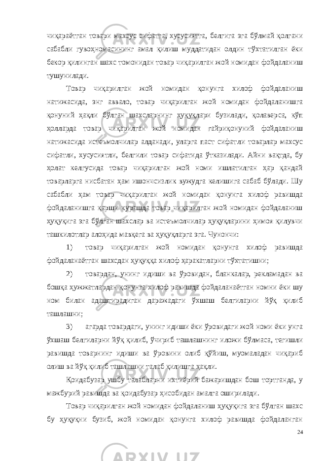 чиқараётган товари махсус сифатга, хусусиятга, белгига эга бўл май қолгани сабабли гувоҳномасининг амал қилиш муддатидан ол дин тўхтатилган ёки бекор қилинган шахс томонидан товар чиқа рилган жой номидан фойдаланиш тушунилади. Товар чиқарилган жой номидан қонунга хилоф фойдаланиш натижасида, энг аввало, товар чиқарилган жой номидан фойдаланиш га қонуний ҳақли бўлган шахсларнинг ҳуқуқлари бузилади, қолавер са, кўп ҳолларда товар чиқарилган жой номидан ғайриқонуний фойдаланиш натижасида истеъмолчилар алданади, уларга паст сифат ли товарлар махсус сифатли, хусусиятли, белгили товар сифатида ўтказилади. Айни вақтда, бу ҳолат келгусида товар чиқарилган жой номи ишлатилган ҳар қандай товарларга нисбатан ҳам ишончсизлик вужудга келишига сабаб бўлади. Шу сабабли ҳам товар чиқарилган жой номидан қонунга хилоф равишда фойдаланишга қарши курашда товар чиқарилган жой номидан фойдаланиш ҳуқуқига эга бўлган шахслар ва истеъмолчилар ҳуқуқларини ҳимоя қилувчи ташкилотлар алоҳида мавқега ва ҳуқуқларга эга. Чунончи: 1) товар чиқарилган жой номидан қонунга хилоф равишда фойдаланаётган шахсдан ҳуқуққа хилоф ҳаракатларни тўхтатишни; 2) товардан, унинг идиши ва ўровидан, бланкалар, рекламадан ва бошқа ҳужжатлардан қонунга хилоф равишда фойдаланаётган номни ёки шу ном билан адаштирадиган даражадаги ўхшаш белгиларни йўқ қилиб ташлашни; 3) агарда товардаги, унинг идиши ёки ўровидаги жой номи ёки унга ўхшаш белгиларни йўқ қилиб, ўчириб ташлашнинг иложи бўл маса, тегишли равишда товарнинг идиши ва ўровини олиб қўйиш, муомаладан чиқариб олиш ва йўқ қилиб ташлашни талаб қилишга ҳақли. Қоидабузар ушбу талабларни ихтиёрий бажаришдан бош тортганда, у мажбурий равишда ва қоидабузар ҳисобидан амалга оширилади. Товар чиқарилган жой номидан фойдаланиш ҳуқуқига эга бўлган шахс бу ҳуқуқни бузиб, жой номидан қонунга хилоф равишда фойдаланган 24 