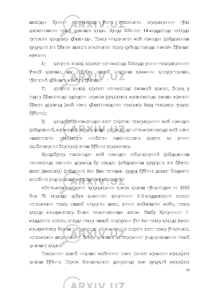 шахсдан бунинг натижасида ўзига етказилган зарарларнинг тўла қопланишини талаб қилишга ҳақли. Бунда ФКнинг 14-моддасида назарда тутилган қоидалар қўлланади. Товар чиқарилган жой номидан фойдаланиш ҳуқуқига эга бўлган шахсга етказилган зарар қуйидагиларда намоён бўлиши мумкин: 1) қонунга хилоф ҳаракат натижасида бозорда унинг товарларининг ўтмай қолиши, шу сабабли ишлаб чиқариш ҳажмини қисқар тириши, тўхтатиб қўйишга мажбур бўлиши; 2) қонунга хилоф ҳаракат натижасида ололмай қолган, бироқ у содир бўлмаганда одатдаги нормал фуқаролик муомаласида олиши мумкин бўлган даромад (жой номи қўлланиладиган товарлар ёхуд товарлар гуруҳи бўйича); 3) қоидабузар томонидан паст сифатли товарларнинг жой номидан фойдаланиб, муомалага киритилиши натижасида истеъмолчиларда жой номи ишлатилган товарларга нисбатан ишончсизлик ҳолати ва унинг оқибатларини бартараф этиш бўйича харажатлар. Қоидабузар томонидан жой номидан ғайриқонуний фойдаланиш натижасида олинган даромад бу номдан фойдаланиш ҳуқуқига эга бўлган шахс (шахслар) фойдасига ёки ўша тегишли ҳудуд бўйича давлат бюджети ҳисобига ундирилиши мақсадга мувофиқдир. «Истеъмолчиларнинг ҳуқуқларини ҳимоя қилиш тўғрисида» ги 1996 йил 26 апрелда қабул қилинган қонуннинг 5-6-моддаларига асосан истеъмолчи товар ишлаб чиқарган шахс, унинг жойлашган жойи, товар ҳақида маълумотлар билан таъминланиши лозим. Ушбу Қонуннинг 7- моддасига асосан, агарда товар ишлаб чиқарувчи ўзи ёки товар ҳақида ёлғон маълумотлар бериш натижасида истеъмолчи га сифати паст товар ўтказилса, истеъмолчи шартномани бекор қи лишга ва зарарнинг ундирилишини талаб қилишга ҳақли. Товарнинг келиб чиқиши жойининг номи саноат мулкини муҳофаза қилиш бўйича Париж Конвенцияси доирасида ҳам ҳуқуқий муҳофаза 25 