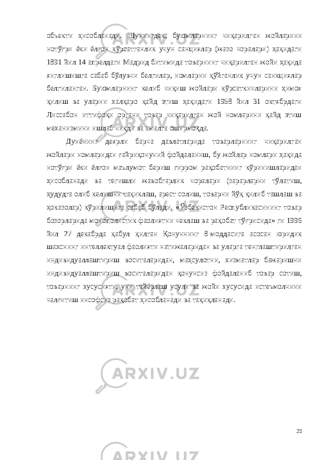 объекти ҳисобланади. Шунингдек, буюмларнинг чиқарил ган жойларини нотўғри ёки ёлғон кўрсатганлик учун санциялар (жазо чоралари) ҳақидаги 1891 йил 14 апрелдаги Мадрид битимида товар нинг чиқарилган жойи ҳақида янглишишга сабаб бўлувчи белгилар, номларни қўйганлик учун санкциялар белгиланган. Буюмларнинг келиб чиқиш жойлари кўрсаткичларини ҳимоя қилиш ва уларни хал қаро қайд этиш ҳақидаги 1958 йил 31 октябрдаги Лиссабон иттифоқи органи товар чиқарилган жой номларини қайд этиш механизмини ишлаб чиқди ва амалга оширмоқда. Дунёнинг деярли барча давлатларида товарларнинг чиқарилган жойлари номларидан ғайриқонуний фойдаланиш, бу жойлар номлари ҳақида нотўғри ёки ёлғон маълумот бериш ғирром рақобатнинг кўринишларидан ҳисобланади ва тегишли жавобгарлик чоралари (зарарларни тўлатиш, ҳудудга олиб келишни тақиклаш, арест солиш, товарни йўқ қилиб ташлаш ва ҳоказолар) кўрилишига сабаб бўлади. «Ўзбекистон Республикасининг товар бозорларида монополистик фаолиятни чеклаш ва рақобат тўғрисида» ги 1996 йил 27 декабрда қабул қилган Қонуннинг 8-моддасига асосан юридик шахснинг интеллектуал фаолияти натижаларидан ва уларга тенглаштирилган индивидуаллаштириш воситаларидан, маҳсулотни, хизматлар бажаришни индивидуаллаштириш воситаларидан қонунсиз фойдаланиб товар сотиш, товарнинг хусусияти, уни тайёрлаш усули ва жойи хусусида истеъмолчини чалғитиш инсофсиз рақобат ҳисобланади ва тақиқланади. 26 