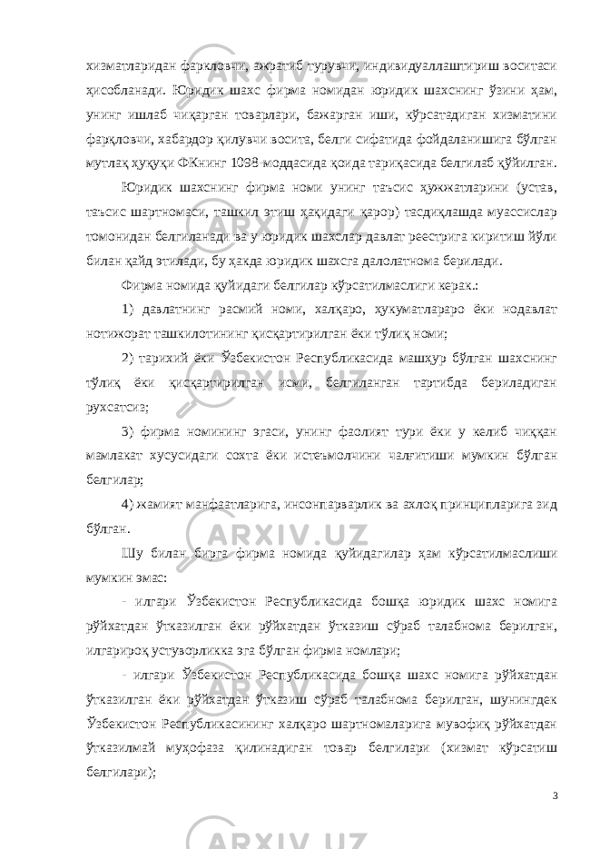 хизматларидан фаркловчи, ажратиб турувчи, индивидуаллаштириш воситаси ҳисобланади. Юридик шахс фирма номидан юридик шахснинг ўзини ҳам, унинг ишлаб чиқарган товарлари, бажарган иши, кўрсатадиган хизматини фарқловчи, хабардор қилувчи восита, белги сифатида фойдаланишига бўлган мутлақ ҳуқуқи ФКнинг 1098-моддасида қоида тариқасида белгилаб қўйилган. Юридик шахснинг фирма номи унинг таъсис ҳужжатларини (устав, таъсис шартномаси, ташкил этиш ҳақидаги қарор) тасдиқлашда муассислар томонидан белгиланади ва у юридик шахслар давлат реестрига киритиш йўли билан қайд этилади, бу ҳакда юридик шахсга далолатнома берилади. Фирма номида қуйидаги белгилар кўрсатилмаслиги керак.: 1) давлатнинг расмий номи, халқаро, ҳукуматлараро ёки нодавлат нотижорат ташкилотининг қисқартирилган ёки тўлиқ номи; 2) тарихий ёки Ўзбекистон Республикасида машҳур бўлган шахснинг тўлиқ ёки қисқартирилган исми, белгиланган тартибда бериладиган рухсатсиз; 3) фирма номининг эгаси, унинг фаолият тури ёки у келиб чиққан мамлакат хусусидаги сохта ёки истеъмолчини чалғитиши мумкин бўлган белгилар; 4) жамият манфаатларига, инсонпарварлик ва ахлоқ принципларига зид бўлган. Шу билан бирга фирма номида қуйидагилар ҳам кўрсатилмас лиши мумкин эмас: - илгари Ўзбекистон Республикасида бошқа юридик шахс номига рўйхатдан ўтказилган ёки рўйхатдан ўтказиш сўраб талабнома берилган, илгарироқ устуворликка эга бўлган фирма номлари; - илгари Ўзбекистон Республикасида бошқа шахс номига рўй хатдан ўтказилган ёки рўйхатдан ўтказиш сўраб талабнома берилган, шунингдек Ўзбекистон Республикасининг халқаро шартномаларига мувофиқ рўйхатдан ўтказилмай муҳофаза қилинадиган товар белгилари (хизмат кўрсатиш белгилари); 3 