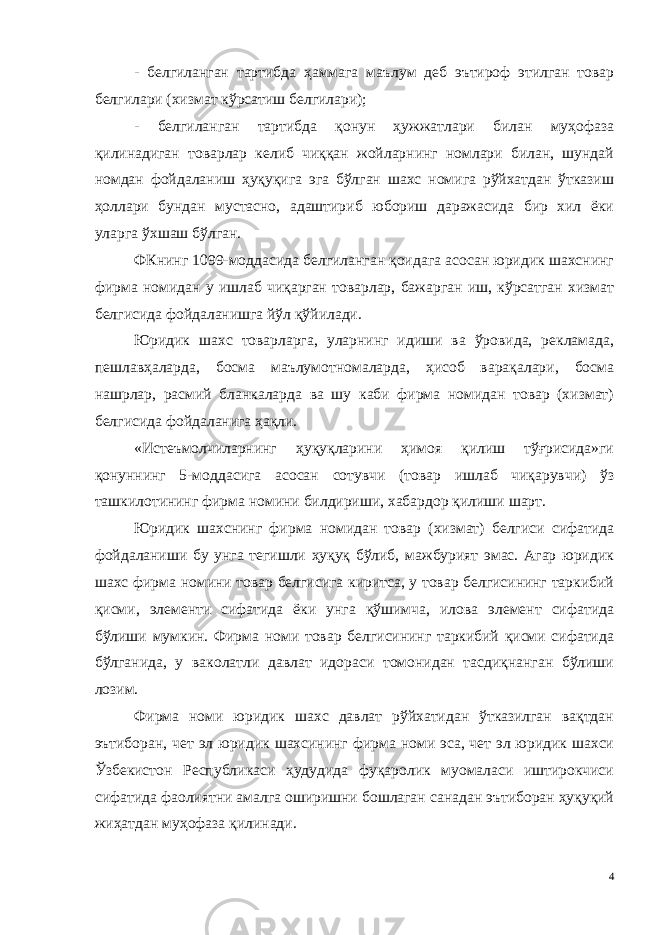 - белгиланган тартибда ҳаммага маълум деб эътироф этилган товар белгилари (хизмат кўрсатиш белгилари); - белгиланган тартибда қонун ҳужжатлари билан муҳофаза қилинадиган товарлар келиб чиққан жойларнинг номлари билан, шундай номдан фойдаланиш ҳуқуқига эга бўлган шахс номига рўйхатдан ўтказиш ҳоллари бундан мустасно, адаштириб юбориш даражасида бир хил ёки уларга ўхшаш бўлган. ФКнинг 1099-моддасида белгиланган қоидага асосан юридик шахснинг фирма номидан у ишлаб чиқарган товарлар, бажарган иш, кўрсатган хизмат белгисида фойдаланишга йўл қўйилади. Юридик шахс товарларга, уларнинг идиши ва ўровида, рекламада, пешлавҳаларда, босма маълумотномаларда, ҳисоб варақалари, босма нашрлар, расмий бланкаларда ва шу каби фирма номидан товар (хизмат) белгисида фойдаланига ҳақли. «Истеъмолчиларнинг ҳуқуқларини ҳимоя қилиш тўғрисида»ги қонуннинг 5-моддасига асосан сотувчи (товар ишлаб чиқарувчи) ўз ташкилотининг фирма номини билдириши, хабардор қилиши шарт. Юридик шахснинг фирма номидан товар (хизмат) белгиси сифатида фойдаланиши бу унга тегишли ҳуқуқ бўлиб, мажбурият эмас. Агар юридик шахс фирма номини товар белгисига киритса, у товар белгисининг таркибий қисми, элементи сифатида ёки унга қўшимча, илова элемент сифатида бўлиши мумкин. Фирма номи товар белгисининг таркибий қисми сифатида бўлганида, у ваколатли давлат идораси томонидан тасдиқнанган бўлиши лозим. Фирма номи юридик шахс давлат рўйхатидан ўтказилган вақтдан эътиборан, чет эл юридик шахсининг фирма номи эса, чет эл юридик шахси Ўзбекистон Республикаси ҳудудида фуқаролик муомаласи иштирокчиси сифатида фаолиятни амалга оширишни бошлаган санадан эътиборан ҳуқуқий жиҳатдан муҳофаза қилинади. 4 