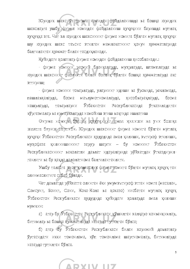 Юридик шахс ўз фирма номидан фойдаланишда ва бошқа юридик шахсларга ушбу фирма номидан фойдаланиш ҳуқуқини беришда мутлақ ҳуқуққа эга. Чет эл юридик шахсининг фирма номига бўлган мутлақ ҳуқуқи шу юридик шахс таъсис этилган мамлакатнинг қонун ҳужжатларида белгиланган ҳужжат билан тасдиқланади. Қуйидаги ҳолатлар фирма номидан фойдаланиш ҳисобланади.: - фирма номини расмий бланкаларда, муҳрларда, штампларда ва юридик шахснинг фаолияти билан боғлиқ бўлган бошқа ҳужжатларда акс эттириш; - фирма номини товарларда, уларнинг идиши ва ўровида, рекламада, пешлавҳаларда, босма маълумотномаларда, ҳисобварақларда, босма нашрларда, товарларни Ўзбекистон Республикасида ўтказила диган кўргазмалар ва ярмаркаларда намойиш этиш вақтида ишлатиш Фирма номига бўлган ҳуқуқнинг амал қилиши ва уни бошқа шахсга бериш тартиби . Юридик шахснинг фирма номига бўлган мутлақ ҳуқуқи Ўзбе кистон Республикаси ҳудудида амал қилиши, эътироф этилиши, муҳофаза қилинишининг зарур шарти – бу номнинг Ўзбекистон Республикасининг ваколатли давлат идораларида рўйхатдан ўтказдирил - ганлиги ва бу ҳақда далолатнома белгиланганлиги. Ушбу талабга риоя қилмаслик фирма номига бўлган мутлақ ҳуқуқ тан олинмаслигига сабаб бўлади. Чет давлатда рўйхатга олинган ёки умумэътироф этган номга (масалан, Самсунг, Боинг, Сони, Кока-Кола ва ҳоказо) нисбатан мутлақ ҳуқуқ Ўзбекистон Республикаси ҳудудида қуйидаги ҳолларда амал қилиши мумкин: а) агар бу Ўзбекистон Республикаси қўшилган халқаро конвенциялар, битимлар ва бошқа ҳужжатларда назарда тутилган бўлса; б) агар бу Ўзбекистон Республикаси билан хорижий давлатлар ўртасидаги икки томонлама, кўп томонлама шартномалар, битимларда назарда тутилган бўлса. 5 