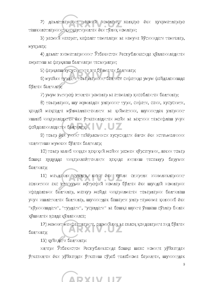 2) давлатларнинг расмий номлари, халқаро ёки ҳукуматлараро ташкилотларнинг қисқартирилган ёки тўлиқ номлари; 3) расмий назорат, кафолат тамғалари ва намуна йўсинидаги тамғалар, муҳрлар; 4) давлат хизматларининг Ўзбекистон Республикасида қўллани ладиган ажратиш ва фарқлаш белгилари тасвирлари; 5) фарқлаш хусусиятига эга бўлмаган белгилар; 6) муайян турдаги товарларнинг белгиси сифатида умум фойдаланишда бўлган белгилар; 7) умум эътироф этилган рамзлар ва атамалар ҳисобланган белгилар; 8) товарларни, шу жумладан уларнинг тури, сифати, сони, хусусияти, қандай мақсадга мўлжалланганлиги ва қийматини, шунингдек уларнинг ишлаб чиқариладиган ёки ўтказиладиган жойи ва вақтини тавсифлаш учун фойдаланиладиган белгилар; 9) товар ёки унинг тайёрловчиси хусусидаги ёлғон ёки истеъмолчини чалғитиши мумкин бўлган белгилар; 10) товар келиб чиққан ҳақиқий жойни расман кўрсатувчи, лекин товар бошқа ҳудудда чиқарилаётганлиги ҳақида янглиш тасаввур берувчи белгилар; 11) маъданли сувлар, вино ёки кучли спиртли ичимликларнинг аслиятини акс эттирувчи жўғрофий номлар бўлган ёки шундай номларни ифодаловчи белгилар, мазкур жойда чиқарилмаган товарларни белгилаш учун ишлатилган белгилар, шунингдек башарти улар таржима қилиниб ёки &#34;кўринишдаги&#34;, &#34;турдаги&#34;, &#34;усулдаги&#34; ва бошқа шунга ўхшаш сўзлар билан қўшилган ҳолда қўлланилса; 12) жамият манфаатларига, одамийлик ва ахлоқ қоидаларига зид бўлган белгилар; 13) қуйидаги белгилар: илгари Ўзбекистон Республикасида бошқа шахс номига рўйхатдан ўтказилган ёки рўйхатдан ўтказиш сўраб талабнома берилган, шунингдек 9 