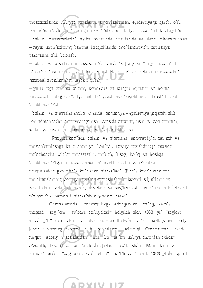 muassasalarida tibbiyot xonalarini anjomlashtirish, epidemiyaga qarshi olib boriladigan tadbirlarni amalgam oshirishda sanitariya nazoratini kuchaytirish; --bolalar muassasalarini loyihalashtirishda, qurilishida va ularni rekonstruksiya – qayta tamirlashning hamma bosqichlarida ogohlantiruvchi sanitariya nazoratini olib boorish; --bolalar va o’smirlar muassasalarida kundalik joriy sanitariya nazoratini o’tkazish instrumental va laborator uslublarni qo’llab bolalar muassasalarida ratsional ovqatlanishni tashkil qilish; -- yillik reja va hisobotlarni, kompleks va kelajak rejalarni va bolalar muassasalarining sanitariya holatini yaxshilashtiruvchi reja – topshiriqlarni tashkillashtirish; --bolalar va o’smirlar aholisi orasida sanitariya – epidemiyaga qarshi olib boriladigan tadbirlarni kuchaytirish borasida qarorlar, uslubiy qo’llanmalar, xatlar va boshqalar tayyoprlash va ishlab chiqarish. Respublikamizda bolalar va o’smirlar salomatligini saqlash va mustahkamlashga katta ahamiyat beriladi. Davriy ravishda reja asosida maktabgacha bolalar muassasalri, maktab, litsey, kollej va boshqa tashkillashtirilgan muassasalarga qatnovchi bolalar va o’smirlar chuqurlashtirilgan tibbiy ko’rikdan o’tkaziladi. Tibbiy ko’riklarda tor mutahasislarning doimiy ravishda qatnashishi funksional siljishlarni va kasalliklarni erta aniqlashda, davolash va sog’lomlashtiruvchi chora-tadbirlarni o’z vaqtida samarali o’tkazishda yordam beradi. O’zbekistonda mustaqillikga erishgandan so’ng, asosiy maqsad sog’lom avlodni tarbiyalashn belgilab oldi. 2000 yil “soglom avlod yili” deb elon qilinishi mamlakatimizda olib borilayotgan oliy janob ishlarning davomi deb xisoblanadi. Mustaqil O’zbekiston oldida turgan asosiy masalalardan biri bu ta’lim tarbiya tizmidan tubdan o’zgarib, hozirgi zamon talabi darajasiga ko’tarishdir. Mamlakatimizni birinchi ordeni “sog’lom avlod uchun” bo’lib. U 4-marta 1999 yilda qabul 