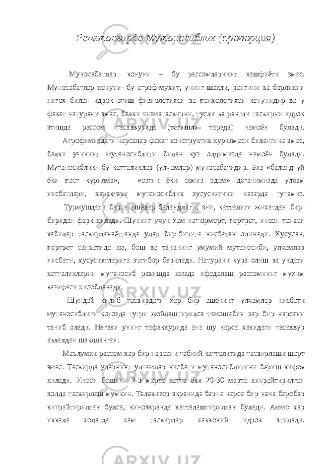 Рангтасвирда Мутаносиблик (пропорция)               Муносабатлар   конуни – бу рассомларнинг кашфиёти эмас. Муносабатлар конуни- бу атроф-мухит, унинг шакли, рангини ва борликни нигох билан идрок этиш физиологияси ва психологияси конунидир ва у факат натурани эмас, балки чизматасвирни, тусли ва рангли тасвирни идрок этишда рассом тасаввурида (тегишли тарзда) намоён булади.               Атрофимиздаги нарсалар факат конструктив курилмаси билангина эмас, балки узининг мутаносиблиги билан куз олдимизда намоён булади. Мутаносиблик- бу катталиклар (улчамлар) муносабатидир. Биз «баланд уй ёки паст курилма»,             «озгин ёки семиз одам» деганимизда улчам нисбатлари, характери мутаносиблик хусусиятини назарда тутамиз.               Турмушдаги барча ашёлар баландлиги, эни, катталиги жихатдан бир- биридан фарк килади. Шунинг учун хам натюрморт, портрет, инсон танаси кабилар тасвирланаётганда улар бир-бирига нисбатан олинади. Хусусан, портрет санъатида юз, бош ва тананинг умумий мутаносиби, улчамлар нисбати, хусусиятларига эътибор берилади. Натурани кура олиш ва ундаги катталикларни мутаносиб равишда юзада ифодалаш рассомнинг мухим вазифаси хисобланади.               Шундай килиб тасвирдаги хар бир ашёнинг улчамлар нисбати мутаносиблиги когозда тугри жойлаштирилса тамошабин хар бир нарсани таниб олади. Негаки унинг тафаккурида ана шу нарса хакидаги тасаввур аввалдан шаклланган.               Маълумки рассом хар бир нарсани табиий катталигида тасвирлаши шарт эмас. Тасвирда уларнинг улчамлар нисбати мутаносиблигини бериш кифоя килади. Инсон бошини 2-3 марта катта ёки 20-30 марта кичрайтирилган холда тасвирлаш мумкин. Телевизор экранида барча нарса бир неча баробар кичрайтирилган булса, киноэкранда катталаштирилган булади. Аммо хар иккала холатда хам тасвирлар хакконий идрок этилади. 