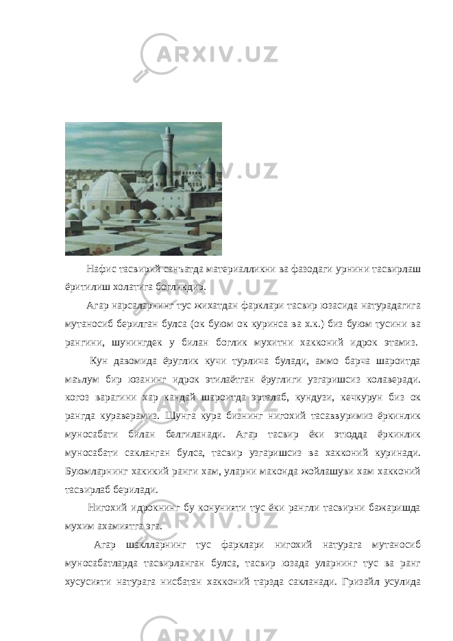               Нафис тасвирий санъатда материалликни ва фазодаги урнини тасвирлаш ёритилиш холатига богликдир.               Агар нарсаларнинг тус жихатдан фарклари тасвир юзасида натурадагига мутаносиб берилган булса (ок буюм ок куринса ва х.к.) биз буюм тусини ва рангини, шунингдек у билан боглик мухитни хакконий идрок этамиз.                 Кун давомида ёруглик кучи турлича булади, аммо барча шароитда маълум бир юзанинг идрок этилаётган ёруглиги узгаришсиз колаверади. когоз варагини хар кандай шароитда эрталаб, кундузи, кечкурун биз ок рангда кураверамиз. Шунга кура бизнинг нигохий тасаввуримиз ёркинлик муносабати билан белгиланади. Агар тасвир ёки этюдда ёркинлик муносабати сакланган булса, тасвир узгаришсиз ва хакконий куринади. Буюмларнинг хакикий ранги хам, уларни маконда жойлашуви хам хакконий тасвирлаб берилади.                 Нигохий идрокнинг бу конунияти тус ёки рангли тасвирни бажаришда мухим ахамиятга эга.                 Агар шаклларнинг тус фарклари нигохий натурага мутаносиб муносабатларда тасвирланган булса, тасвир юзада уларнинг тус ва ранг хусусияти натурага нисбатан хакконий тарзда сакланади. Гризайл усулида 