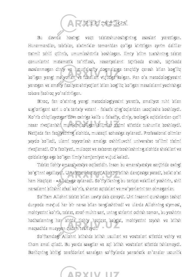 Tabiat estetikasi Bu davrda hozirgi vaqt tabiatshunosligining asoslari yaratilgan. Hunarmandlar, tabiblar, alximiklar tomonidan qo`lga kiritilgan ayrim dalillar tizimli tahlil qilinib, umumlashtirila boshlagan. Ilmiy bilim tuzishning tabiat qonunlarini matematik ta`riflash, nazariyalarni tajribada sinash, tajribada asoslanmagan diniy va naturfalsafiy dogmalarga tanqidiy qarash bilan bog`liq bo`lgan yangi me`yorlari va ideallari vujudga kelgan. Fan o`z metodologiyasini yaratgan va amaliy faoliyat ehtiyojlari bilan bog`liq bo`lgan masalalarni yechishga tobora faolroq yo`naltirilgan. Biroq, fan o`zining yangi metodologiyasini yaratib, amaliyot ruhi bilan sug`orilgani sari u o`z tarixiy vatani - falsafa qirg`oqlaridan uzoqlasha boshlaydi. Ko`rib chiqilayotgan davr oxiriga kelib u falsafiy, diniy, teologik aqidalardan qat`i nazar rivojlanishi mumkin bo`lgan bilimlar tizimi sifatida tushunila boshlaydi. Natijada fan faoliyatning alohida, mustaqil sohasiga aylanadi. Professional olimlar paydo bo`ladi, ularni tayyorlash amalga oshiriluvchi universitet ta`limi tizimi rivojlanadi. O`z faoliyati, muloqot va axborot ayirboshlashning alohida shakllari va qoidalariga ega bo`lgan ilmiy hamjamiyat vujud keladi. Tabiat ilohiy emansipatsiya oqibatidir. Inson bu emansipatsiya zanjirida oxirgi bo`g`inni egallaydi. U nafaqat Haqiqat (Alloh)ni bilish darajasiga yetadi, balki o`zi ham Haqiqat - «Alloh»ga aylanadi. So`fiylikning bu tariqat vakillari yashirin, sirli narsalarni bilishni afzal ko`rib, shariat aqidalari va me`yorlarini tan olmaganlar. So`fizm Allohni tabiat bilan uzviy deb qaraydi. Uni insonni qurshagan tashqi dunyoda mavjud har bir narsa bilan tenglashtiradi va ularda Allohning siymosi, mohiyatini ko`rib, tabiat, atrof-muhit sari, uning sirlarini ochish tomon, bu yashirin hodisalarning har birida ilohiy haqiqat belgisi, mohiyatini topish va bilish maqsadida muayyan qadam tashlaydi. So`fizmdagi Allohni bilishda bilish usullari va vositalari sifatida vahiy va ilhom amal qiladi. Bu yerda sezgilar va aql bilish vositalari sifatida ishlamaydi. Borliqning birligi tarafdorlari sanalgan so`fiylarda panteistik an`analar ustunlik 