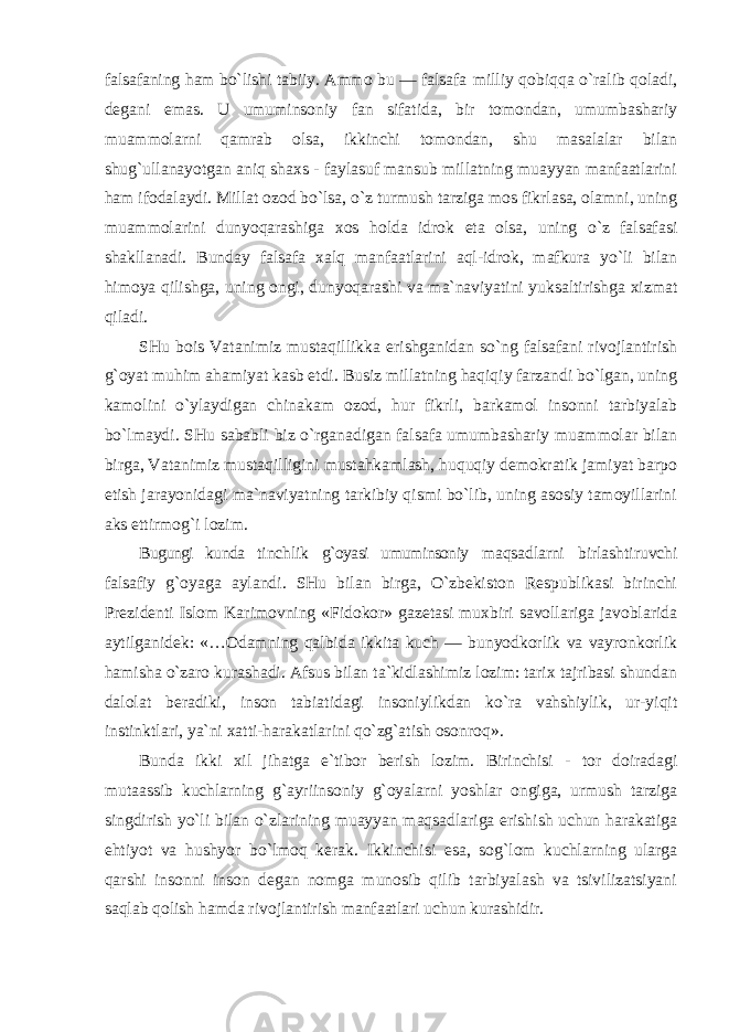 falsafaning ham bo`lishi tabiiy. Ammo bu — falsafa milliy qobiqqa o`ralib qoladi, degani emas. U umuminsoniy fan sifatida, bir tomondan, umumbashariy muammolarni qamrab olsa, ikkinchi tomondan, shu masalalar bilan shug`ullanayotgan aniq shaxs - faylasuf mansub millatning muayyan manfaatlarini ham ifodalaydi. Millat ozod bo`lsa, o`z turmush tarziga mos fikrlasa, olamni, uning muammolarini dunyoqarashiga xos holda idrok eta olsa, uning o`z falsafasi shakllanadi. Bunday falsafa xalq manfaatlarini aql-idrok, mafkura yo`li bilan himoya qilishga, uning ongi, dunyoqarashi va ma`naviyatini yuksaltirishga xizmat qiladi. SHu bois Vatanimiz mustaqillikka erishganidan so`ng falsafani rivojlantirish g`oyat muhim ahamiyat kasb etdi. Busiz millatning haqiqiy farzandi bo`lgan, uning kamolini o`ylaydigan chinakam ozod, hur fikrli, barkamol insonni tarbiyalab bo`lmaydi. SHu sababli biz o`rganadigan falsafa umumbashariy muammolar bilan birga, Vatanimiz mustaqilligini mustahkamlash, huquqiy demokratik jamiyat barpo etish jarayonidagi ma`naviyatning tarkibiy qismi bo`lib, uning asosiy tamoyillarini aks ettirmog`i lozim. Bugungi kunda tinchlik g`oyasi umuminsoniy maqsadlarni birlashtiruvchi falsafiy g`oyaga aylandi. SHu bilan birga, O`zbekiston Respublikasi birinchi Prezidenti Islom Karimovning «Fidokor» gazetasi muxbiri savollariga javoblarida aytilganidek: «…Odamning qalbida ikkita kuch — bunyodkorlik va vayronkorlik hamisha o`zaro kurashadi. Afsus bilan ta`kidlashimiz lozim: tarix tajribasi shundan dalolat beradiki, inson tabiatidagi insoniylikdan ko`ra vahshiylik, ur-yiqit instinktlari, ya`ni xatti-harakatlarini qo`zg`atish osonroq». Bunda ikki xil jihatga e`tibor berish lozim. Birinchisi - tor doiradagi mutaassib kuchlarning g`ayriinsoniy g`oyalarni yoshlar ongiga, urmush tarziga singdirish yo`li bilan o`zlarining muayyan maqsadlariga erishish uchun harakatiga ehtiyot va hushyor bo`lmoq kerak. Ikkinchisi esa, sog`lom kuchlarning ularga qarshi insonni inson degan nomga munosib qilib tarbiyalash va tsivilizatsiyani saqlab qolish hamda rivojlantirish manfaatlari uchun kurashidir. 