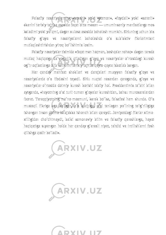 Falsafiy nazariyalarning «yaxshi» yoki «yomon», «foydali» yoki «zararli» ekanini tarixiy tajriba asosida faqat bitta mezon — umuminsoniy manfaatlarga mos keladimi yoki yo`qmi, degan xulosa asosida baholash mumkin. SHuning uchun biz falsafiy g`oya va nazariyalarni baholashda o`z sub`ektiv fikrlarimizni mutlaqlashtirishdan yiroq bo`lishimiz lozim. Falsafiy nazariyalar tizimida «faqat men haqman, boshqalar nohaq» degan tarzda mutlaq haqiqatga da`vogarlik qiladigan g`oya va nazariyalar o`rtasidagi kurash og`ir oqibatlarga olib kelishini tarixiy tajriba qayta-qayta isbotlab bergan. Har qanday manfaat shakllari va darajalari muayyan falsafiy g`oya va nazariyalarda o`z ifodasini topadi. SHu nuqtai nazardan qaraganda, g`oya va nazariyalar o`rtasida doimiy kurash borishi tabiiy hol. Prezidentimiz ta`biri bilan aytganda, «hayotning o`zi turli-tuman g`oyalar kurashidan, bahsu munozaralardan iborat. Taraqqiyotning ma`no-mazmuni, kerak bo`lsa, falsafasi ham shunda. O`z mustaqil fikriga ega bo`lgan, o`z kuchiga, o`zi tanlagan yo`lning to`g`riligiga ishongan inson doimo kelajakka ishonch bilan qaraydi. Jamiyatdagi fikrlar xilma- xilligidan cho`chimaydi, balki zamonaviy bilim va falsafiy qarashlarga, hayot haqiqatiga suyangan holda har qanday g`arazli niyat, tahdid va intilishlarni fosh qilishga qodir bo`ladi». 