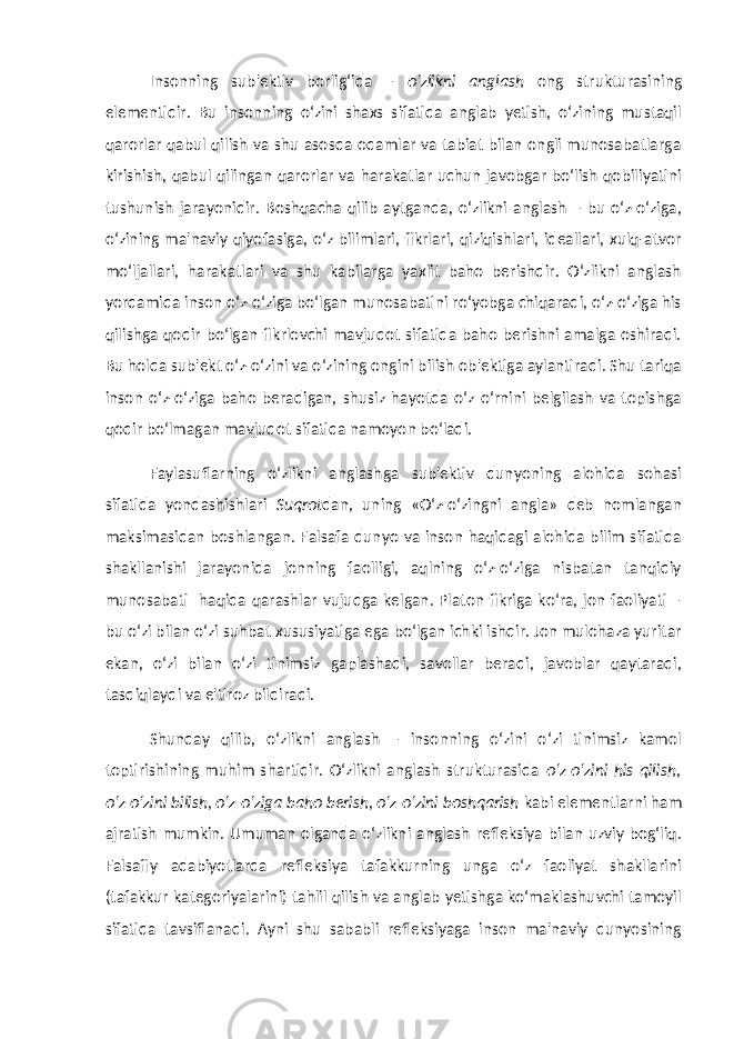 Insonning sub&#39;ektiv borlig‘ida – o‘zlikni anglash ong strukturasining elementidir. Bu insonning o‘zini shaxs sifatida anglab yetish, o‘zining mustaqil qarorlar qabul qilish va shu asosda odamlar va tabiat bilan ongli munosabatlarga kirishish, qabul qilingan qarorlar va harakatlar uchun javobgar bo‘lish qobiliyatini tushunish jarayonidir. Boshqacha qilib aytganda, o‘zlikni anglash – bu o‘z-o‘ziga, o‘zining ma&#39;naviy qiyofasiga, o‘z bilimlari, fikrlari, qiziqishlari, ideallari, xulq-atvor mo‘ljallari, harakatlari va shu kabilarga yaxlit baho berishdir. O‘zlikni anglash yordamida inson o‘z-o‘ziga bo‘lgan munosabatini ro‘yobga chiqaradi, o‘z-o‘ziga his qilishga qodir bo‘lgan fikrlovchi mavjudot sifatida baho berishni amalga oshiradi. Bu holda sub&#39;ekt o‘z-o‘zini va o‘zining ongini bilish ob&#39;ektiga aylantiradi. Shu tariqa inson o‘z-o‘ziga baho beradigan, shusiz hayotda o‘z o‘rnini belgilash va topishga qodir bo‘lmagan mavjudot sifatida namoyon bo‘ladi. Faylasuflarning o‘zlikni anglashga sub&#39;ektiv dunyoning alohida sohasi sifatida yondashishlari Suqrot dan, uning «O‘z-o‘zingni angla» deb nomlangan maksimasidan boshlangan. Falsafa dunyo va inson haqidagi alohida bilim sifatida shakllanishi jarayonida jonning faolligi, aqlning o‘z-o‘ziga nisbatan tanqidiy munosabati haqida qarashlar vujudga kelgan. Platon fikriga ko‘ra, jon faoliyati – bu o‘zi bilan o‘zi suhbat xususiyatiga ega bo‘lgan ichki ishdir. Jon mulohaza yuritar ekan, o‘zi bilan o‘zi tinimsiz gaplashadi, savollar beradi, javoblar qaytaradi, tasdiqlaydi va e&#39;tiroz bildiradi. Shunday qilib, o‘zlikni anglash – insonning o‘zini o‘zi tinimsiz kamol toptirishining muhim shartidir. O‘zlikni anglash strukturasida o‘z-o‘zini his qilish, o‘z-o‘zini bilish, o‘z-o‘ziga baho berish, o‘z-o‘zini boshqarish kabi elementlarni ham ajratish mumkin. Umuman olganda o‘zlikni anglash refleksiya bilan uzviy bog‘liq. Falsafiy adabiyotlarda refleksiya tafakkurning unga o‘z faoliyat shakllarini (tafakkur kategoriyalarini) tahlil qilish va anglab yetishga ko‘maklashuvchi tamoyil sifatida tavsiflanadi. Ayni shu sababli refleksiyaga inson ma&#39;naviy dunyosining 