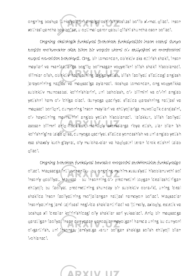 ongning boshqa funksiyalarini amalga oshirish vositasi bo‘lib xizmat qiladi. Inson xotirasi qancha boy bo‘lsa, u optimal qaror qabul qilishi shuncha oson bo‘ladi. Ongning aksiologik funksiyasi (baholash funksiyasi)da inson tashqi dunyo haqida ma&#39;lumotlar olish bilan bir vaqtda ularni o‘z ehtiyojlari va manfaatlari nuqtai nazaridan baholaydi . Ong, bir tomondan, ob&#39;ektiv aks ettirish shakli, inson mayllari va manfaatlariga bog‘liq bo‘lmagan voqyelikni bilish shakli hisoblanadi. Bilimlar olish, ob&#39;ektiv haqiqatning tagiga yetish, bilish faoliyati sifatidagi anglash jarayonining natijasi va maqsadiga aylanadi. Boshqa tomondan, ong voqyelikka sub&#39;ektiv munosabat ko‘rinishlarini, uni baholash, o‘z bilimini va o‘zini anglab yetishni ham o‘z ichiga oladi. Dunyoga qadriyat sifatida qarashning natijasi va maqsadi borliqni, dunyoning inson mayllari va ehtiyojlariga muvofiqlik darajasini, o‘z hayotining mazmunini anglab yetish hisoblanadi. Tafakkur, bilish faoliyati asosan bilimni aniq ifodalash, mantiqiy sxemalarga rioya etish, ular bilan ish ko‘rishnigina talab qilsa, dunyoga qadriyat sifatida yondashish va uni anglab yetish esa shaxsiy kuch-g‘ayrat, o‘y-mulohazalar va haqiqatni teran idrok etishni talab qiladi. Ongning baholash funksiyasi bevosita maqsadni shakllantirish funksiyasiga o‘tadi. Maqsadga intiluvchanlik – bu ongning muhim xususiyati hisoblanuvchi sof insoniy qobiliyat. Maqsad – bu insonning o‘z predmetini topgan ideallashtirilgan ehtiyoji; bu faoliyat predmetining shunday bir sub&#39;ektiv obraziki, uning ideal shaklida inson faoliyatining mo‘ljallangan natijasi namoyon bo‘ladi. Maqsadlar insoniyatning jami tajribasi negizida shakllantiriladi va ijtimoiy, axloqiy, estetik va boshqa xil ideallar ko‘rinishidagi oliy shakllar sari yuksaladi. Aniq bir maqsadga qaratilgan faoliyat inson dunyodan qanoatlanmayotgani hamda uning bu dunyoni o‘zgartirish, uni insonga, jamiyatga zarur bo‘lgan shaklga solish ehtiyoji bilan izohlanadi. 