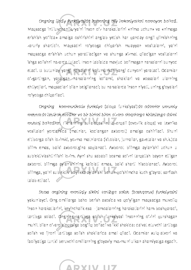 Ongning ijodiy funksiyasida insonning oliy imkoniyatlari namoyon bo‘ladi . Maqsadga intiluvchanlik, ya&#39;ni inson o‘z harakatlarini «nima uchun» va «nimaga erishish yo‘lida» amalga oshirishini anglab yetish har qanday ongli qilmishning zaruriy shartidir. Maqsadni ro‘yobga chiqarish muayyan vositalarni, ya&#39;ni maqsadga erishish uchun yaratiladigan va shunga xizmat qiladigan vositalarni ishga solishni nazarda tutadi. Inson tabiatda mavjud bo‘lmagan narsalarni bunyod etadi. U butunlay yangi narsalarni va umuman yangi dunyoni yaratadi. Odamlar o‘zgartirgan, yaratgan narsalarning ko‘lami, shakllari va xossalari ularning ehtiyojlari, maqsadlari bilan belgilanadi; bu narsalarda inson niyati, uning g‘oyalari ro‘yobga chiqariladi. Ongning kommunikativ funksiya (aloqa funksiyasi) da odamlar umumiy mehnatda ishtirok etadilar va bir-birlari bilan o‘zaro aloqalarga kirishishga doimi muhtoj bo‘ladilar. Fikrlarning bu aloqasi nutq orqali (ovozlik aloqa) va texnika vositalari yordamida (matnlar, kodlangan axborot) amalga oshiriladi. Shuni e&#39;tiborga olish lozimki, yozma matnlarda (kitoblar, jurnallar, gazetalar va sh.k.)da bilim emas, balki axborotgina saqlanadi. Axborot bilimga aylanishi uchun u sub&#39;ektivlashtirilishi lozim. Ayni shu sababli bosma so‘zni tarqatish bayon etilgan axborot bilimga aylanishining kafolati emas, balki sharti hisoblanadi. Axborot bilimga, ya&#39;ni sub&#39;ektiv boylikka aylanishi uchun qo‘shimcha kuch-g‘ayrat sarflash talab etiladi. Shaxs ongining mantiqiy siklini tartibga solish (boshqaruv) funksiyasini yakunlaydi. Ong omillarga baho berish asosida va qo‘yilgan maqsadga muvofiq inson harakatlarini, keyinchalik esa – jamoalarning harakatlarini ham boshqaradi, tartibga soladi. Ongning tartibga solish funksiyasi insonning o‘zini qurshagan muhit bilan o‘zaro aloqasiga bog‘liq bo‘ladi va ikki shaklda: da&#39;vat etuvchi tartibga solish va ijroni tartibga solish shakllarida amal qiladi. Odamlar xulq-atvori va faoliyatiga turtki beruvchi omillarning g‘oyaviy mazmuni ulkan ahamiyatga egadir. 