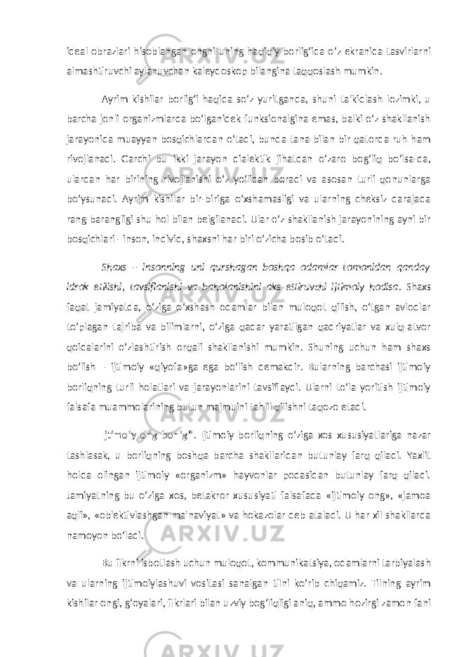 ideal obrazlari hisoblangan ongni uning haqiqiy borlig‘ida o‘z ekranida tasvirlarni almashtiruvchi aylanuvchan kaleydoskop bilangina taqqoslash mumkin. Ayrim kishilar borlig‘i haqida so‘z yuritganda, shuni ta&#39;kidlash lozimki, u barcha jonli organizmlarda bo‘lganidek funksionalgina emas, balki o‘z shakllanish jarayonida muayyan bosqichlardan o‘tadi, bunda tana bilan bir qatorda ruh ham rivojlanadi. Garchi bu ikki jarayon dialektik jihatdan o‘zaro bog‘liq bo‘lsa-da, ulardan har birining rivojlanishi o‘z yo‘lidan boradi va asosan turli qonunlarga bo‘ysunadi. Ayrim kishilar bir-biriga o‘xshamasligi va ularning cheksiz darajada rang-barangligi shu hol bilan belgilanadi. Ular o‘z shakllanish jarayonining ayni bir bosqichlari - inson, individ, shaxsni har biri o‘zicha bosib o‘tadi. Shaxs – insonning uni qurshagan boshqa odamlar tomonidan qanday idrok etilishi, tavsiflanishi va baholanishini aks ettiruvchi ijtimoiy hodisa . Shaxs faqat jamiyatda, o‘ziga o‘xshash odamlar bilan muloqot qilish, o‘tgan avlodlar to‘plagan tajriba va bilimlarni, o‘ziga qadar yaratilgan qadriyatlar va xulq-atvor qoidalarini o‘zlashtirish orqali shakllanishi mumkin. Shuning uchun ham shaxs bo‘lish – ijtimoiy «qiyofa»ga ega bo‘lish demakdir. Bularning barchasi ijtimoiy borliqning turli holatlari va jarayonlarini tavsiflaydi. Ularni to‘la yoritish ijtimoiy falsafa muammolarining butun majmuini tahlil qilishni taqozo etadi. Ijtimoiy ong borlig‘i . Ijtimoiy borliqning o‘ziga xos xususiyatlariga nazar tashlasak, u borliqning boshqa barcha shakllaridan butunlay farq qiladi. Yaxlit holda olingan ijtimoiy «organizm» hayvonlar podasidan butunlay farq qiladi. Jamiyatning bu o‘ziga xos, betakror xususiyati falsafada «ijtimoiy ong», «jamoa aqli», «ob&#39;ektivlashgan ma&#39;naviyat» va hokazolar deb ataladi. U har xil shakllarda namoyon bo‘ladi. Bu fikrni isbotlash uchun muloqot, kommunikatsiya, odamlarni tarbiyalash va ularning ijtimoiylashuvi vositasi sanalgan tilni ko‘rib chiqamiz. Tilning ayrim kishilar ongi, g‘oyalari, fikrlari bilan uzviy bog‘liqligi aniq, ammo hozirgi zamon fani 