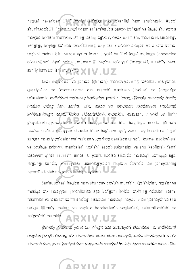 nuqtai nazaridan til ijtimoiy tabiatga ega ekanligi ham shubhasiz. Xuddi shuningdek til - inson nutqi odamlar jamiyatida paydo bo‘lgani va faqat shu yerda mavjud bo‘lishi mumkin. Uning tashqi og‘zaki, ovoz ko‘rinishi, mazmuni, teranligi, kengligi, boyligi ko‘plab avlodlarning ko‘p asrlik o‘zaro aloqasi va o‘zaro kamol topishi mahsulidir. Bunda ayrim inson u yoki bu tilni faqat muloqot jarayonida o‘zlashtiradi. Ayni holda umuman til haqida so‘z yuritilmoqdaki, u tabiiy ham, sun&#39;iy ham bo‘lishi mumkin. Endi individual va jamoa (ijtimoiy) ma&#39;naviyatining ideallar, me&#39;yorlar, qadriyatlar va tasavvurlarda aks etuvchi o‘xshash jihatlari va farqlariga to‘xtalamiz. Individual ma&#39;naviy borliqdan farqli o‘laroq, ijtimoiy ma&#39;naviy borliq haqida uning fan, san&#39;at, din, axloq va umuman madaniyat tarzidagi ko‘rinishlariga qarab hukm chiqarishimiz mumkin. Xususan, u yoki bu ilmiy g‘oyalarning paydo bo‘lishi doim muayyan olimlar bilan bog‘liq, ammo fan ijtimoiy hodisa sifatida muayyan shaxslar bilan bog‘lanmaydi, zero u ayrim olimlar ilgari surgan nazariy qoidalar majmuidan yuqoriroq darajada turadi. Bosma, audiovizual va boshqa axborot manbalari, tegishli asbob-uskunalar va shu kabilarsiz fanni tasavvur qilish mumkin emas. U yaxlit hodisa sifatida mustaqil borliqqa ega. Bugungi kunda, kompyuter texnologiyalari inqilobi davrida fan jamiyatning bevosita ishlab chiqarish kuchiga aylandi. San&#39;at sohasi haqida ham shunday deyish mumkin. Qo‘shiqlar, raqslar va musiqa o‘z muayyan ijrochilariga ega bo‘lgani holda, o‘zining odatlar, rasm- rusumlar va ideallar ko‘rinishidagi nisbatan mustaqil hayoti bilan yashaydi va shu tariqa ijtimoiy makon va vaqtda harakatlanib saqlanishi, takomillashishi va ko‘payishi mumkin. Ijtimoiy ongning yana bir o‘ziga xos xususiyati shundaki, u, individual ongdan farqli o‘laroq, o‘z «tanasi»ni «tark eta» olmaydi, xuddi shuningdek u o‘z «tanasi»dan, ya&#39;ni jamiyatdan tashqarida mavjud bo‘lishi ham mumkin emas . Shu 