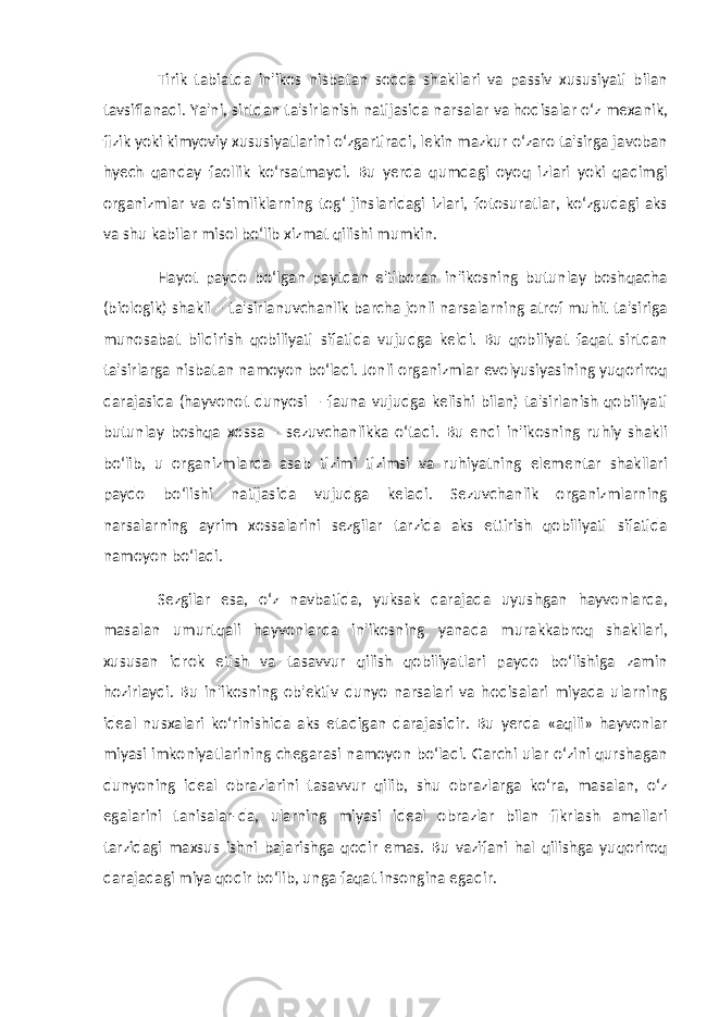 Tirik tabiatda in&#39;ikos nisbatan sodda shakllari va passiv xususiyati bilan tavsiflanadi. Ya&#39;ni, sirtdan ta&#39;sirlanish natijasida narsalar va hodisalar o‘z mexanik, fizik yoki kimyoviy xususiyatlarini o‘zgartiradi, lekin mazkur o‘zaro ta&#39;sirga javoban hyech qanday faollik ko‘rsatmaydi. Bu yerda qumdagi oyoq izlari yoki qadimgi organizmlar va o‘simliklarning tog‘ jinslaridagi izlari, fotosuratlar, ko‘zgudagi aks va shu kabilar misol bo‘lib xizmat qilishi mumkin. Hayot paydo bo‘lgan paytdan e&#39;tiboran in&#39;ikosning butunlay boshqacha (biologik) shakli – ta&#39;sirlanuvchanlik barcha jonli narsalarning atrof muhit ta&#39;siriga munosabat bildirish qobiliyati sifatida vujudga keldi. Bu qobiliyat faqat sirtdan ta&#39;sirlarga nisbatan namoyon bo‘ladi. Jonli organizmlar evolyusiyasining yuqoriroq darajasida (hayvonot dunyosi – fauna vujudga kelishi bilan) ta&#39;sirlanish qobiliyati butunlay boshqa xossa – sezuvchanlikka o‘tadi. Bu endi in&#39;ikosning ruhiy shakli bo‘lib, u organizmlarda asab tizimi tizimsi va ruhiyatning elementar shakllari paydo bo‘lishi natijasida vujudga keladi. Sezuvchanlik organizmlarning narsalarning ayrim xossalarini sezgilar tarzida aks ettirish qobiliyati sifatida namoyon bo‘ladi. Sezgilar esa, o‘z navbatida, yuksak darajada uyushgan hayvonlarda, masalan umurtqali hayvonlarda in&#39;ikosning yanada murakkabroq shakllari, xususan idrok etish va tasavvur qilish qobiliyatlari paydo bo‘lishiga zamin hozirlaydi. Bu in&#39;ikosning ob&#39;ektiv dunyo narsalari va hodisalari miyada ularning ideal nusxalari ko‘rinishida aks etadigan darajasidir. Bu yerda «aqlli» hayvonlar miyasi imkoniyatlarining chegarasi namoyon bo‘ladi. Garchi ular o‘zini qurshagan dunyoning ideal obrazlarini tasavvur qilib, shu obrazlarga ko‘ra, masalan, o‘z egalarini tanisalar-da, ularning miyasi ideal obrazlar bilan fikrlash amallari tarzidagi maxsus ishni bajarishga qodir emas. Bu vazifani hal qilishga yuqoriroq darajadagi miya qodir bo‘lib, unga faqat insongina egadir. 