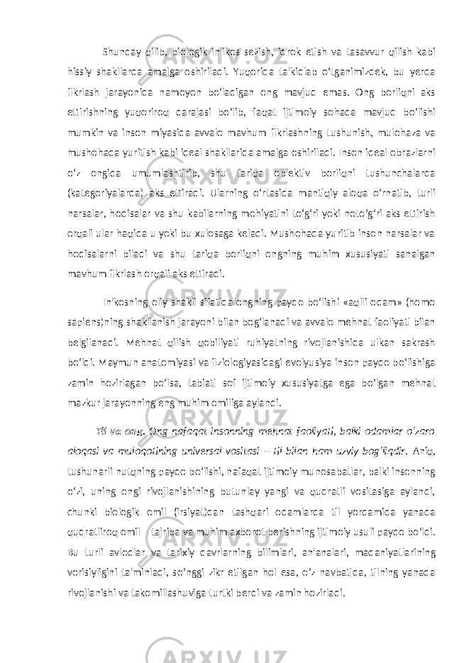 Shunday qilib, biologik in&#39;ikos sezish, idrok etish va tasavvur qilish kabi hissiy shakllarda amalga oshiriladi. Yuqorida ta&#39;kidlab o‘tganimizdek, bu yerda fikrlash jarayonida namoyon bo‘ladigan ong mavjud emas. Ong borliqni aks ettirishning yuqoriroq darajasi bo‘lib, faqat ijtimoiy sohada mavjud bo‘lishi mumkin va inson miyasida avvalo mavhum fikrlashning tushunish, mulohaza va mushohada yuritish kabi ideal shakllarida amalga oshiriladi. Inson ideal obrazlarni o‘z ongida umumlashtirib, shu tariqa ob&#39;ektiv borliqni tushunchalarda (kategoriyalarda) aks ettiradi. Ularning o‘rtasida mantiqiy aloqa o‘rnatib, turli narsalar, hodisalar va shu kabilarning mohiyatini to‘g‘ri yoki noto‘g‘ri aks ettirish orqali ular haqida u yoki bu xulosaga keladi. Mushohada yuritib inson narsalar va hodisalarni biladi va shu tariqa borliqni ongning muhim xususiyati sanalgan mavhum fikrlash orqali aks ettiradi. In&#39;kosning oliy shakli sifatida ongning paydo bo‘lishi «aqlli odam» (homo sapiens)ning shakllanish jarayoni bilan bog‘lanadi va avvalo mehnat faoliyati bilan belgilanadi. Mehnat qilish qobiliyati ruhiyatning rivojlanishida ulkan sakrash bo‘ldi. Maymun anatomiyasi va fiziologiyasidagi evolyusiya inson paydo bo‘lishiga zamin hozirlagan bo‘lsa, tabiati sof ijtimoiy xususiyatga ega bo‘lgan mehnat mazkur jarayonning eng muhim omiliga aylandi. Til va ong. Ong nafaqat insonning mehnat faoliyati, balki odamlar o‘zaro aloqasi va muloqotining universal vositasi – til bilan ham uzviy bog‘liqdir. Aniq, tushunarli nutqning paydo bo‘lishi, nafaqat ijtimoiy munosabatlar, balki insonning o‘zi, uning ongi rivojlanishining butunlay yangi va qudratli vositasiga aylandi, chunki biologik omil (irsiyat)dan tashqari odamlarda til yordamida yanada qudratliroq omil – tajriba va muhim axborot berishning ijtimoiy usuli paydo bo‘ldi. Bu turli avlodlar va tarixiy davrlarning bilimlari, an&#39;analari, madaniyatlarining vorisiyligini ta&#39;minladi, so‘nggi zikr etilgan hol esa, o‘z navbatida, tilning yanada rivojlanishi va takomillashuviga turtki berdi va zamin hozirladi. 