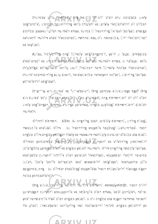 Shunday qilib, mehnat, ong va til bir-biri bilan shu darajada uzviy bog‘landiki, ulardan har birining kelib chiqishi va tarixiy rivojlanishini bir-biridan alohida tasavvur qilish mumkin emas. Bunda til insonning fikrlash faoliyati amalga oshuvchi muhim shakl hisoblanadi, mehnat esa, o‘z navbatida, tilni rivojlantiradi va boyitadi. Xullas, individning ongi ijtimoiy belgilangandir, ya&#39;ni u faqat jamiyatda shakllanadi va undan tashqarida paydo bo‘lishi mumkin emas. U nafaqat kelib chiqishiga ko‘ra, balki borliq usuli jihatidan ham ijtimoiy hodisa hisoblanadi, chunki odamlarning xulq-atvori, harakatlarida namoyon bo‘ladi, ularning faoliyat yo‘nalishini belgilaydi. Ongning strukturasi va funksiyalari. Ong qanday strukturaga ega? Ong strukturasi ko‘p jihatdan shartlidir. Gap shundaki, ong elementlari bir-biri bilan uzviy bog‘langan. Ammo, shunga qaramay, ongda quyidagi elementlarni ajratish mumkin: Birinchi element – bilim . Bu ongning bosh tarkibiy elementi, uning o‘zagi, mavjudlik vositasi. Bilim – bu insonning voqyelik haqidagi tushunchasi. Inson ongida bilim anglab yetilgan hissiy va mavxum mantiqiy obrazlar sifatida aks etadi. Bilimlar yordamida inson o‘zini qurshagan dunyoni va bilishning predmetini to‘laligicha qamrab olishi va anglab yetishi mumkin. Bilim ongning moddiy faoliyat vositasida dunyoni izchillik bilan yaratish imkoniyati, voqyealar rivojini nazarda tutish, ijodiy faollik ko‘rsatish kabi xossalarini belgilaydi. Boshqacha qilib aytganda, ong – bu bilimlar shaklidagi voqyelikka inson ehtiyojlarini hisobga olgan holda yondashishdir. Ong strukturasining ikkinchi muhim elementi emotsiyalardir . Inson o‘zini qurshagan dunyoni sovuqqonlik va befarqlik bilan emas, balki qoniqish, nafrat yoki hamdardlik hissi bilan anglab yetadi. U o‘z ongida aks etgan hamma narsani his qiladi. Emotsiyalar borliqning real hodisalarini individ anglab yetishini yo 