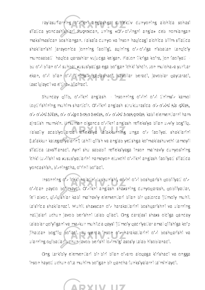 Faylasuflarning o‘zlikni anglashga sub&#39;ektiv dunyoning alohida sohasi sifatida yondashishlari Suqrot dan, uning «O‘z-o‘zingni angla» deb nomlangan maksimasidan boshlangan. Falsafa dunyo va inson haqidagi alohida bilim sifatida shakllanishi jarayonida jonning faolligi, aqlning o‘z-o‘ziga nisbatan tanqidiy munosabati haqida qarashlar vujudga kelgan. Platon fikriga ko‘ra, jon faoliyati – bu o‘zi bilan o‘zi suhbat xususiyatiga ega bo‘lgan ichki ishdir. Jon mulohaza yuritar ekan, o‘zi bilan o‘zi tinimsiz gaplashadi, savollar beradi, javoblar qaytaradi, tasdiqlaydi va e&#39;tiroz bildiradi. Shunday qilib, o‘zlikni anglash – insonning o‘zini o‘zi tinimsiz kamol toptirishining muhim shartidir. O‘zlikni anglash strukturasida o‘z-o‘zini his qilish, o‘z-o‘zini bilish, o‘z-o‘ziga baho berish, o‘z-o‘zini boshqarish kabi elementlarni ham ajratish mumkin. Umuman olganda o‘zlikni anglash refleksiya bilan uzviy bog‘liq. Falsafiy adabiyotlarda refleksiya tafakkurning unga o‘z faoliyat shakllarini (tafakkur kategoriyalarini) tahlil qilish va anglab yetishga ko‘maklashuvchi tamoyil sifatida tavsiflanadi. Ayni shu sababli refleksiyaga inson ma&#39;naviy dunyosining ichki tuzilishi va xususiyatlarini namoyon etuvchi o‘zlikni anglash faoliyati sifatida yondashish, bizningcha, o‘rinli bo‘ladi. Insonning o‘z ichki holatini tushunishi, o‘zini o‘zi boshqarish qobiliyati o‘z- o‘zidan paydo bo‘lmaydi. O‘zlikni anglash shaxsning dunyoqarash, qobiliyatlar, fe&#39;l-atvor, qiziqishlar kabi ma&#39;naviy elementlari bilan bir qatorda ijtimoiy muhit ta&#39;sirida shakllanadi. Muhit shaxsdan o‘z harakatlarini boshqarishni va ularning natijalari uchun javob berishni talab qiladi. Ong darajasi shaxs oldiga qanday talablar qo‘yilgani va mazkur muhitda qaysi ijtimoiy qadriyatlar amal qilishiga ko‘p jihatdan bog‘liq bo‘ladi. Bu yerda inson o‘z harakatlarini o‘zi boshqarishi va ularning oqibatlari uchun javob berishi lozimligi asosiy talab hisoblanadi. Ong tarkibiy elementlari bir-biri bilan o‘zaro aloqaga kirishadi va ongga inson hayoti uchun o‘ta muhim bo‘lgan bir qancha funksiyalarni ta&#39;minlaydi. 