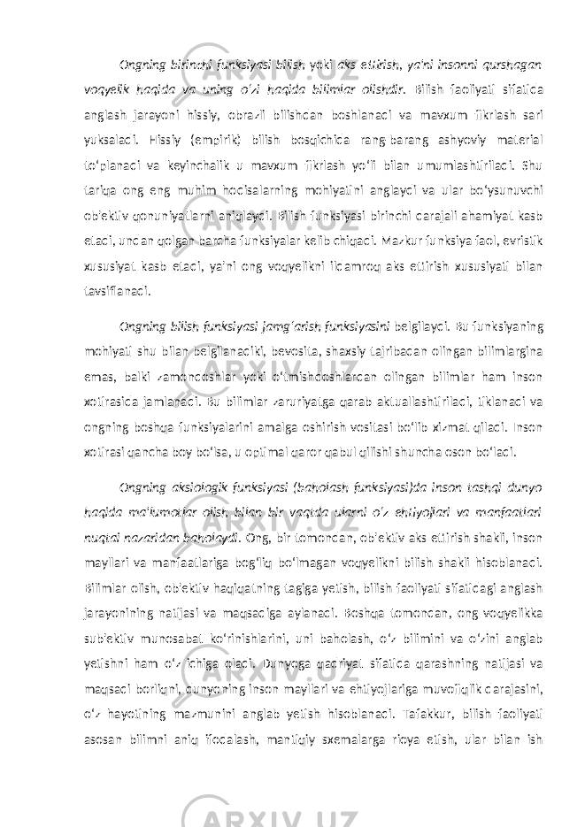 Ongning birinchi funksiyasi bilish yoki aks ettirish , ya&#39;ni insonni qurshagan voqyelik haqida va uning o‘zi haqida bilimlar olishdir. Bilish faoliyati sifatida anglash jarayoni hissiy, obrazli bilishdan boshlanadi va mavxum fikrlash sari yuksaladi. Hissiy (empirik) bilish bosqichida rang-barang ashyoviy material to‘planadi va keyinchalik u mavxum fikrlash yo‘li bilan umumlashtiriladi. Shu tariqa ong eng muhim hodisalarning mohiyatini anglaydi va ular bo‘ysunuvchi ob&#39;ektiv qonuniyatlarni aniqlaydi. Bilish funksiyasi birinchi darajali ahamiyat kasb etadi, undan qolgan barcha funksiyalar kelib chiqadi. Mazkur funksiya faol, evristik xususiyat kasb etadi, ya&#39;ni ong voqyelikni ildamroq aks ettirish xususiyati bilan tavsiflanadi. Ongning bilish funksiyasi jamg‘arish funksiyasini belgilaydi. Bu funksiyaning mohiyati shu bilan belgilanadiki, bevosita, shaxsiy tajribadan olingan bilimlargina emas, balki zamondoshlar yoki o‘tmishdoshlardan olingan bilimlar ham inson xotirasida jamlanadi. Bu bilimlar zaruriyatga qarab aktuallashtiriladi, tiklanadi va ongning boshqa funksiyalarini amalga oshirish vositasi bo‘lib xizmat qiladi. Inson xotirasi qancha boy bo‘lsa, u optimal qaror qabul qilishi shuncha oson bo‘ladi. Ongning aksiologik funksiyasi (baholash funksiyasi)da inson tashqi dunyo haqida ma&#39;lumotlar olish bilan bir vaqtda ularni o‘z ehtiyojlari va manfaatlari nuqtai nazaridan baholaydi . Ong, bir tomondan, ob&#39;ektiv aks ettirish shakli, inson mayllari va manfaatlariga bog‘liq bo‘lmagan voqyelikni bilish shakli hisoblanadi. Bilimlar olish, ob&#39;ektiv haqiqatning tagiga yetish, bilish faoliyati sifatidagi anglash jarayonining natijasi va maqsadiga aylanadi. Boshqa tomondan, ong voqyelikka sub&#39;ektiv munosabat ko‘rinishlarini, uni baholash, o‘z bilimini va o‘zini anglab yetishni ham o‘z ichiga oladi. Dunyoga qadriyat sifatida qarashning natijasi va maqsadi borliqni, dunyoning inson mayllari va ehtiyojlariga muvofiqlik darajasini, o‘z hayotining mazmunini anglab yetish hisoblanadi. Tafakkur, bilish faoliyati asosan bilimni aniq ifodalash, mantiqiy sxemalarga rioya etish, ular bilan ish 