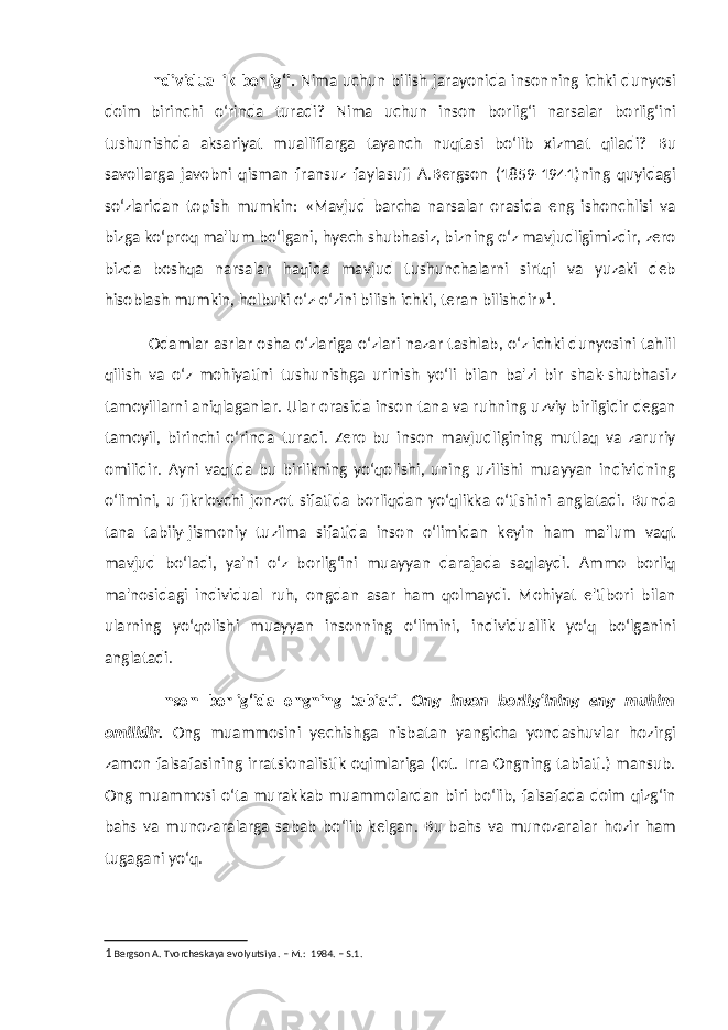 Individuallik borlig‘i. Nima uchun bilish jarayonida insonning ichki dunyosi doim birinchi o‘rinda turadi? Nima uchun inson borlig‘i narsalar borlig‘ini tushunishda aksariyat mualliflarga tayanch nuqtasi bo‘lib xizmat qiladi? Bu savollarga javobni qisman fransuz faylasufi A.Bergson (1859-1941)ning quyidagi so‘zlaridan topish mumkin: «Mavjud barcha narsalar orasida eng ishonchlisi va bizga ko‘proq ma&#39;lum bo‘lgani, hyech shubhasiz, bizning o‘z mavjudligimizdir, zero bizda boshqa narsalar haqida mavjud tushunchalarni sirtqi va yuzaki deb hisoblash mumkin, holbuki o‘z-o‘zini bilish ichki, teran bilishdir» 1 . Odamlar asrlar osha o‘zlariga o‘zlari nazar tashlab, o‘z ichki dunyosini tahlil qilish va o‘z mohiyatini tushunishga urinish yo‘li bilan ba&#39;zi bir shak-shubhasiz tamoyillarni aniqlaganlar. Ular orasida inson tana va ruhning uzviy birligidir degan tamoyil, birinchi o‘rinda turadi. Zero bu inson mavjudligining mutlaq va zaruriy omilidir. Ayni vaqtda bu birlikning yo‘qolishi, uning uzilishi muayyan individning o‘limini, u fikrlovchi jonzot sifatida borliqdan yo‘qlikka o‘tishini anglatadi. Bunda tana tabiiy-jismoniy tuzilma sifatida inson o‘limidan keyin ham ma&#39;lum vaqt mavjud bo‘ladi, ya&#39;ni o‘z borlig‘ini muayyan darajada saqlaydi. Ammo borliq ma&#39;nosidagi individual ruh, ongdan asar ham qolmaydi. Mohiyat e&#39;tibori bilan ularning yo‘qolishi muayyan insonning o‘limini, individuallik yo‘q bo‘lganini anglatadi. Inson borlig‘ida ongning tabiati. Ong inson borlig‘ining eng muhim omilidir. Ong muammosini yechishga nisbatan yangicha yondashuvlar hozirgi zamon falsafasining irratsionalistik oqimlariga (lot. Irra Ongning tabiati.) mansub. Ong muammosi o‘ta murakkab muammolardan biri bo‘lib, falsafada doim qizg‘in bahs va munozaralarga sabab bo‘lib kelgan. Bu bahs va munozaralar hozir ham tugagani yo‘q. 1 Bergson A. Tvorcheskaya evolyutsiya. – M.: 1984. – S.1. 