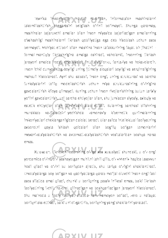 Texnika imkoniyatlari nuqtai nazaridan, informatsion mashinalarni takomillashtirish chegarasini belgilash o‘rinli bo‘lmaydi. Shunga qaramay, mashinalar bajaruvchi amallar bilan inson miyasida bajariladigan amallarning o‘xshashligi mashinalarni fikrlash qobiliyatiga ega deb hisoblash uchun asos bermaydi. Mohiyat e&#39;tibori bilan mashina inson tafakkurining faqat bir jihatini – formal-mantiqiy fikrlashnigina amalga oshiradi, vaholanki, insonning fikrlash jarayoni amalda iroda, emotsiyalar, intuitsiya, orzu, fantaziya va hokazolardir. Inson ichki dunyosining boyligi uning ijtimoiy aloqalari boyligi va serqirraligining mahsuli hisoblanadi. Ayni shu sababli, inson ongi, uning strukturasi va barcha funksiyalarini to‘liq modellashtirish uchun miya strukturasining o‘zinigina gavdalantirish kifoya qilmaydi. Buning uchun inson rivojlanishining butun tarixiy yo‘lini gavdalantirish, uni barcha ehtiyojlar bilan, shu jumladan siyosiy, axloqiy va estetik ehtiyojlar bilan ta&#39;minlash talab etiladi. Bularning barchasi bilishning murakkab vazifalarini yechishda zamonaviy kibernetik qurilmalarning imkoniyatlari cheklanganligidan dalolat beradi. Ular aslida intellektual faoliyatning axborotni qayta ishlash qoidalari bilan bog‘liq bo‘lgan tomonlarini mexanizatsiyalashtirish va avtomatizatsiyalashtirish vositalaridan boshqa narsa emas. Xulosalar . Fikrlovchi odamning o‘ziga xos xususiyati shundaki, u o‘z ongi yordamida o‘zini, o‘zi yashayotgan muhitni tahlil qilib, o‘z «Meni» haqida tasavvur hosil qiladi va o‘zini bu borliqdan ajratib, shu tariqa o‘zligini shakllantiradi. Emotsiyalarga boy bo‘lgan va qadriyatlarga qarab mo‘ljal oluvchi inson ongi faol asos sifatida amal qiladi, chunki u borliqning passiv in&#39;ikosi emas, balki fikrlash faoliyatining izchil, nazorat qilinadigan va boshqariladigan jarayoni hisoblanadi. Shu ma&#39;noda u ijodiy faoliyat sifatida ham namoyon bo‘ladi, zero u nafaqat borliqni aks ettiradi, balki uni o‘zgartirib, borliqning yangi shakllarini yaratadi. 