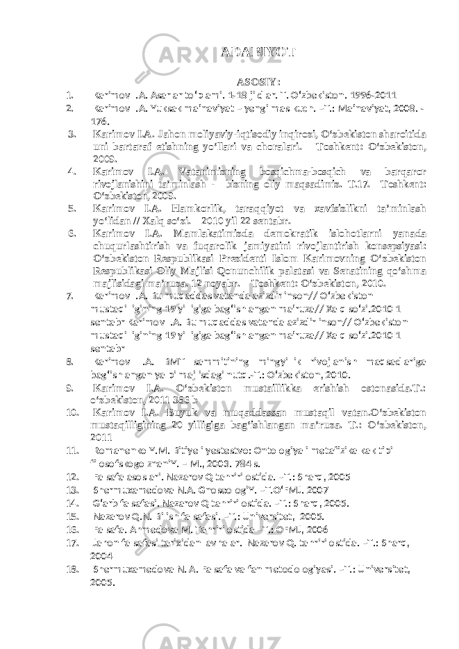 ADABIYOT ASOSIY : 1. Karimov I.A. Asarlar to‘plami. 1-18 jildlar. T. O‘zbekiston. 1996-2011 2. Karimov I.A. Yuksak ma’naviyat – yengilmas kuch. –T.: Ma’naviyat, 2008. - 176. 3. Karimov I.A. Jahon moliyaviy-iqtisodiy inqirozi, O‘zbekiston sharoitida uni bartaraf etishning yo‘llari va choralari. – Toshkent: O‘zbekiston, 2009. 4. Karimov I.A. Vatanimizning bosqichma-bosqich va barqaror rivojlanishini ta’minlash - bizning oliy maqsadimiz. T.17. –Toshkent: O‘zbekiston, 2009. 5. Karimov I.A. Hamkorlik, taraqqiyot va xavfsizlikni ta’minlash yo‘lidan // Xalq so‘zi. – 2010 yil 22 sentabr. 6. Karimov I.A. Mamlakatimizda demokratik islohotlarni yanada chuqurlashtirish va fuqarolik jamiyatini rivojlantirish konsepsiyasi: O‘zbekiston Respublikasi Prezidenti Islom Karimovning O‘zbekiston Respublikasi Oliy Majlisi Qonunchilik palatasi va Senatining qo‘shma majlisidagi ma’ruza. 12 noyabr. – Toshkent: O‘zbekiston, 2010. 7. Karimov I.A. Bu muqaddas vatanda azizdir inson// O‘zbekiston mustaqilligining 19 yilligiga bag‘ishlangan ma’ruza// Xalq so‘zi.2010 1 sentabr Karimov I.A. Bu muqaddas vatanda azizdir inson// O‘zbekiston mustaqilligining 19 yilligiga bag‘ishlangan ma’ruza// Xalq so‘zi.2010 1 sentabr 8. Karimov I.A. BMT sammitining mingyillik rivojlanish maqsadlariga bag‘ishlangan yalpi majlisdagi nutq.-T.: O‘zbekiston, 2010. 9. Karimov I.A. O‘zbekiston mustaillikka erishish ostonasida.T.: o‘zbekiston, 2011 386 b 10. Karimov I.A. Buyuk va muqaddassan mustaqil vatan.O‘zbekiston mustaqilligining 20 yilligiga bag‘ishlangan ma’ruza. T.: O‘zbekiston, 2011 11. Romanenko Y.M. Bitiye i yestestvo: Ontologiya i metafizika kak tipi filosofskogo znaniY. – M., 2003. 784 s. 12. Falsafa asoslari. Nazarov Q tahriri ostida. –T.: Sharq, 2005 13. Shermuxamedova N.A. GnoseologiY. –T.O‘FMJ. 2007 14. G‘arb falsafasi. Nazarov Q tahriri ostida. –T.: Sharq, 2005. 15. Nazarov Q.N. Bilish falsafasi. –T.: Universitet, 2005. 16. Falsafa. Ahmedova M. Tahriri ostida –T.: OFMJ, 2006 17. Jahon falsafasi tarixidan lavhalar. Nazarov Q. tahriri ostida. –T.: Sharq, 2004 18. Shermuxamedova N. A. Falsafa va fan metodologiyasi. –T.: Universitet, 2005. 