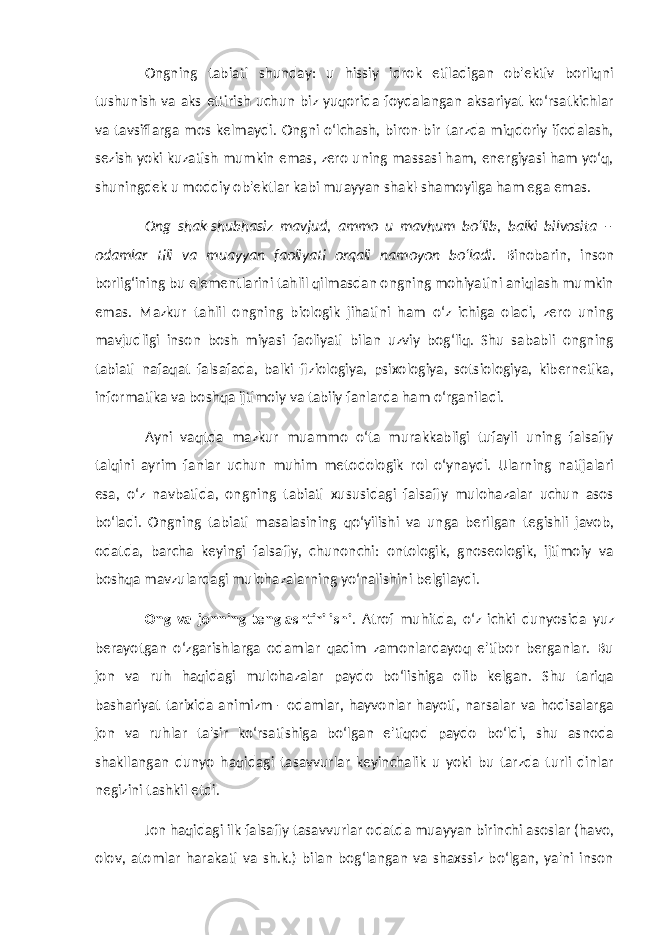 Ongning tabiati shunday: u hissiy idrok etiladigan ob&#39;ektiv borliqni tushunish va aks ettirish uchun biz yuqorida foydalangan aksariyat ko‘rsatkichlar va tavsiflarga mos kelmaydi. Ongni o‘lchash, biron-bir tarzda miqdoriy ifodalash, sezish yoki kuzatish mumkin emas, zero uning massasi ham, energiyasi ham yo‘q, shuningdek u moddiy ob&#39;ektlar kabi muayyan shakl-shamoyilga ham ega emas. Ong shak-shubhasiz mavjud, ammo u mavhum bo‘lib, balki bilvosita – odamlar tili va muayyan faoliyati orqali namoyon bo‘ladi. Binobarin, inson borlig‘ining bu elementlarini tahlil qilmasdan ongning mohiyatini aniqlash mumkin emas. Mazkur tahlil ongning biologik jihatini ham o‘z ichiga oladi, zero uning mavjudligi inson bosh miyasi faoliyati bilan uzviy bog‘liq. Shu sababli ongning tabiati nafaqat falsafada, balki fiziologiya, psixologiya, sotsiologiya, kibernetika, informatika va boshqa ijtimoiy va tabiiy fanlarda ham o‘rganiladi. Ayni vaqtda mazkur muammo o‘ta murakkabligi tufayli uning falsafiy talqini ayrim fanlar uchun muhim metodologik rol o‘ynaydi. Ularning natijalari esa, o‘z navbatida, ongning tabiati xususidagi falsafiy mulohazalar uchun asos bo‘ladi. Ongning tabiati masalasining qo‘yilishi va unga berilgan tegishli javob, odatda, barcha keyingi falsafiy, chunonchi: ontologik, gnoseologik, ijtimoiy va boshqa mavzulardagi mulohazalarning yo‘nalishini belgilaydi. Ong va jonning tenglashtirilishi . Atrof muhitda, o‘z ichki dunyosida yuz berayotgan o‘zgarishlarga odamlar qadim zamonlardayoq e&#39;tibor berganlar. Bu jon va ruh haqidagi mulohazalar paydo bo‘lishiga olib kelgan. Shu tariqa bashariyat tarixida animizm - odamlar, hayvonlar hayoti, narsalar va hodisalarga jon va ruhlar ta&#39;sir ko‘rsatishiga bo‘lgan e&#39;tiqod paydo bo‘ldi, shu asnoda shakllangan dunyo haqidagi tasavvurlar keyinchalik u yoki bu tarzda turli dinlar negizini tashkil etdi. Jon haqidagi ilk falsafiy tasavvurlar odatda muayyan birinchi asoslar (havo, olov, atomlar harakati va sh.k.) bilan bog‘langan va shaxssiz bo‘lgan, ya&#39;ni inson 