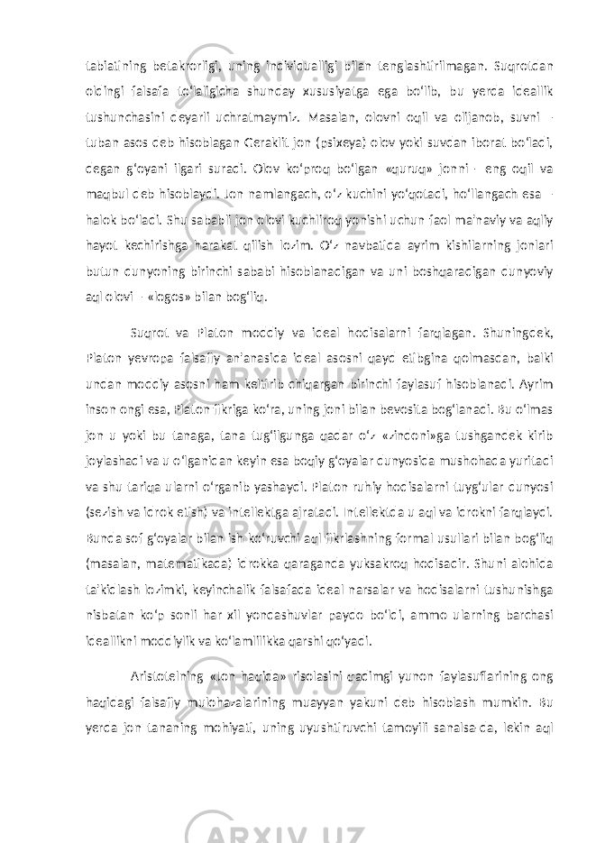 tabiatining betakrorligi, uning individualligi bilan tenglashtirilmagan. Suqrotdan oldingi falsafa to‘laligicha shunday xususiyatga ega bo‘lib, bu yerda ideallik tushunchasini deyarli uchratmaymiz. Masalan, olovni oqil va olijanob, suvni – tuban asos deb hisoblagan Geraklit jon (psixeya) olov yoki suvdan iborat bo‘ladi, degan g‘oyani ilgari suradi. Olov ko‘proq bo‘lgan «quruq» jonni - eng oqil va maqbul deb hisoblaydi. Jon namlangach, o‘z kuchini yo‘qotadi, ho‘llangach esa – halok bo‘ladi. Shu sababli jon olovi kuchliroq yonishi uchun faol ma&#39;naviy va aqliy hayot kechirishga harakat qilish lozim. O‘z navbatida ayrim kishilarning jonlari butun dunyoning birinchi sababi hisoblanadigan va uni boshqaradigan dunyoviy aql olovi – «logos» bilan bog‘liq. Suqrot va Platon moddiy va ideal hodisalarni farqlagan. Shuningdek, Platon yevropa falsafiy an&#39;anasida ideal asosni qayd etibgina qolmasdan, balki undan moddiy asosni ham keltirib chiqargan birinchi faylasuf hisoblanadi. Ayrim inson ongi esa, Platon fikriga ko‘ra, uning joni bilan bevosita bog‘lanadi. Bu o‘lmas jon u yoki bu tanaga, tana tug‘ilgunga qadar o‘z «zindoni»ga tushgandek kirib joylashadi va u o‘lganidan keyin esa boqiy g‘oyalar dunyosida mushohada yuritadi va shu tariqa ularni o‘rganib yashaydi. Platon ruhiy hodisalarni tuyg‘ular dunyosi (sezish va idrok etish) va intellektga ajratadi. Intellektda u aql va idrokni farqlaydi. Bunda sof g‘oyalar bilan ish ko‘ruvchi aql fikrlashning formal usullari bilan bog‘liq (masalan, matematikada) idrokka qaraganda yuksakroq hodisadir. Shuni alohida ta&#39;kidlash lozimki, keyinchalik falsafada ideal narsalar va hodisalarni tushunishga nisbatan ko‘p sonli har xil yondashuvlar paydo bo‘ldi, ammo ularning barchasi ideallikni moddiylik va ko‘lamlilikka qarshi qo‘yadi. Aristotelning «Jon haqida» risolasini qadimgi yunon faylasuflarining ong haqidagi falsafiy mulohazalarining muayyan yakuni deb hisoblash mumkin. Bu yerda jon tananing mohiyati, uning uyushtiruvchi tamoyili sanalsa-da, lekin aql 