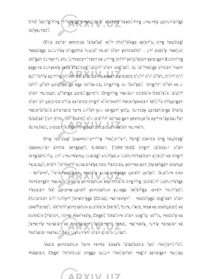 ichki faolligining in&#39;ikosiga emas, balki kosmos hayotining umumiy qonunlariga bo‘ysunadi. O‘rta asrlar yevropa falsafasi «din cho‘risi»ga aylanib, ong haqidagi masalaga butunlay o‘zgacha nuqtai nazar bilan yondashdi – uni abadiy mavjud bo‘lgan dunyoni, shu jumladan inson va uning jonini yo‘qlikdan yaratgan Xudoning yagona dunyoviy asos sifatidagi talqini bilan bog‘ladi. Bu ta&#39;limotga binoan inson aqli ilohiy aqlning bir zarrasi sifatida muayyan darajada o‘zini o‘zi bilish, o‘zini o‘zi tahlil qilish qobiliyatiga ega bo‘lsa-da, ongning bu faoliyati Tangrini bilish va u bilan muloqot qilishga qaratilgandir. Ongning mazkur ob&#39;ektiv-idealistik talqini bilan bir qatorda o‘rta asrlarda ongni «fikrlovchi materiya»dan keltirib chiqargan materialistik an&#39;anada ham uzilish yuz bergani yo‘q. Bunday qarashlarga Sharq falsafasi (Ibn Sino, Ibn Rushd) o‘z ta&#39;sirini ko‘rsatgan yevropalik ayrim faylasuflar Duns Skot, brabanlik Sigerning asarlarida duch kelish mumkin. Ong haqidagi tasavvurlarning rivojlanishi. Yangi davrda ong haqidagi tasavvurlar ancha kengaydi. R.Dekart (1596-1650) ongni tafakkur bilan tenglashtirib, uni umumiyroq tusdagi «ruhiyat» tushunchasidan ajratdi va ongni mustaqil, erkin fikrlovchi substansiya deb hisoblab, yonma-yon joylashgan boshqa – ko‘lamli, fikrlamaydigan, moddiy substansiyaga qarshi qo‘ydi. Dualizm deb nomlangan mazkur falsafiy yondashuv keyinchalik ongning tabiatini tushunishga nisbatan ikki qarama-qarshi yondashuv yuzaga kelishiga zamin hozirladi. Shulardan biri ruhiyni jismoniyga (Gobs); ma&#39;naviyni – moddiyga bog‘lash bilan tavsiflanadi. Ikkinchi yondashuv sub&#39;ektiv (Berkli, Yum, Fixte, Max va boshqalar) va ob&#39;ektiv (Platon, Foma Akvinskiy, Gegel) idealizm bilan bog‘liq bo‘lib, moddiy va jismoniy narsalar va hodisalarni ikkilamchi, ideal, ma&#39;naviy, ruhiy narsalar va hodisalar mahsuli deb tushunishi bilan ajralib turadi. Ikkala yondashuv ham nemis klassik falsafasida faol rivojlantirildi. Masalan, Gegel individual ongga butun rivojlanish negizi sanalgan mutlaq 