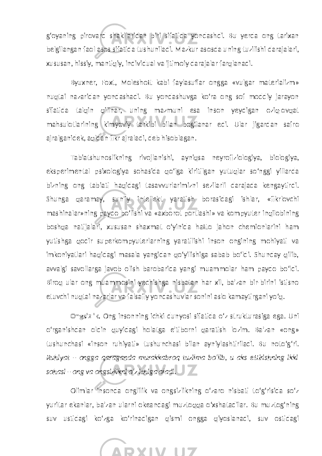 g‘oyaning pirovard shakllaridan biri sifatida yondashdi. Bu yerda ong tarixan belgilangan faol asos sifatida tushuniladi. Mazkur asosda uning tuzilishi darajalari, xususan, hissiy, mantiqiy, individual va ijtimoiy darajalar farqlanadi. Byuxner, Foxt, Moleshott kabi faylasuflar ongga «vulgar materializm» nuqtai nazaridan yondashadi. Bu yondashuvga ko‘ra ong sof moddiy jarayon sifatida talqin qilinar, uning mazmuni esa inson yeydigan oziq-ovqat mahsulotlarining kimyoviy tarkibi bilan bog‘lanar edi. Ular jigardan safro ajralganidek, aqldan fikr ajraladi, deb hisoblagan. Tabiatshunoslikning rivojlanishi, ayniqsa neyrofiziologiya, biologiya, eksperimental psixologiya sohasida qo‘lga kiritilgan yutuqlar so‘nggi yillarda bizning ong tabiati haqidagi tasavvurlarimizni sezilarli darajada kengaytirdi. Shunga qaramay, sun&#39;iy intellekt yaratish borasidagi ishlar, «fikrlovchi mashinalar»ning paydo bo‘lishi va «axborot portlashi» va kompyuter inqilobining boshqa natijalari, xususan shaxmat o‘yinida hatto jahon chemionlarini ham yutishga qodir superkompyuterlarning yaratilishi inson ongining mohiyati va imkoniyatlari haqidagi masala yangidan qo‘yilishiga sabab bo‘ldi. Shunday qilib, avvalgi savollarga javob olish barobarida yangi muammolar ham paydo bo‘ldi. Biroq ular ong muammosini yechishga nisbatan har xil, ba&#39;zan bir-birini istisno etuvchi nuqtai nazarlar va falsafiy yondashuvlar sonini aslo kamaytirgani yo‘q. Ongsizlik. Ong insonning ichki dunyosi sifatida o‘z strukturasiga ega. Uni o‘rganishdan oldin quyidagi holatga e&#39;tiborni qaratish lozim. Ba&#39;zan «ong» tushunchasi «inson ruhiyati» tushunchasi bilan ayniylashtiriladi. Bu noto‘g‘ri. Ruhiyat – ongga qaraganda murakkabroq tuzilma bo‘lib, u aks ettirishning ikki sohasi – ong va ongsizlikni o‘z ichiga oladi. Olimlar insonda onglilik va ongsizlikning o‘zaro nisbati to‘g‘risida so‘z yuritar ekanlar, ba&#39;zan ularni okeandagi muztoqqa o‘xshatadilar. Bu muztog‘ning suv ustidagi ko‘zga ko‘rinadigan qismi ongga qiyoslanadi, suv ostidagi 