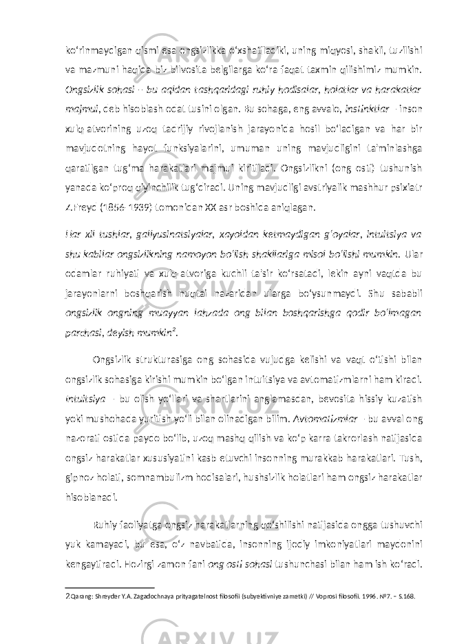 ko‘rinmaydigan qismi esa ongsizlikka o‘xshatiladiki, uning miqyosi, shakli, tuzilishi va mazmuni haqida biz bilvosita belgilarga ko‘ra faqat taxmin qilishimiz mumkin. Ongsizlik sohasi – bu aqldan tashqaridagi ruhiy hodisalar, holatlar va harakatlar majmui , deb hisoblash odat tusini olgan. Bu sohaga, eng avvalo, instinktlar – inson xulq-atvorining uzoq tadrijiy rivojlanish jarayonida hosil bo‘ladigan va har bir mavjudotning hayot funksiyalarini, umuman uning mavjudligini ta&#39;minlashga qaratilgan tug‘ma harakatlari majmui kiritiladi. Ongsizlikni (ong osti) tushunish yanada ko‘proq qiyinchilik tug‘diradi. Uning mavjudligi avstriyalik mashhur psixiatr Z.Freyd (1856-1939) tomonidan XX asr boshida aniqlagan. Har xil tushlar, gallyusinatsiyalar, xayoldan ketmaydigan g‘oyalar, intuitsiya va shu kabilar ongsizlikning namoyon bo‘lish shakllariga misol bo‘lishi mumkin. Ular odamlar ruhiyati va xulq-atvoriga kuchli ta&#39;sir ko‘rsatadi, lekin ayni vaqtda bu jarayonlarni boshqarish nuqtai nazaridan ularga bo‘ysunmaydi. Shu sababli ongsizlik ongning muayyan lahzada ong bilan boshqarishga qodir bo‘lmagan parchasi, deyish mumkin 2 . Ongsizlik strukturasiga ong sohasida vujudga kelishi va vaqt o‘tishi bilan ongsizlik sohasiga kirishi mumkin bo‘lgan intuitsiya va avtomatizmlarni ham kiradi. Intuitsiya – bu olish yo‘llari va shartlarini anglamasdan, bevosita hissiy kuzatish yoki mushohada yuritish yo‘li bilan olinadigan bilim. Avtomatizmlar – bu avval ong nazorati ostida paydo bo‘lib, uzoq mashq qilish va ko‘p karra takrorlash natijasida ongsiz harakatlar xususiyatini kasb etuvchi insonning murakkab harakatlari. Tush, gipnoz holati, somnambulizm hodisalari, hushsizlik holatlari ham ongsiz harakatlar hisoblanadi. Ruhiy faoliyatga ongsiz harakatlarning qo‘shilishi natijasida ongga tushuvchi yuk kamayadi, bu esa, o‘z navbatida, insonning ijodiy imkoniyatlari maydonini kengaytiradi. Hozirgi zamon fani ong osti sohasi tushunchasi bilan ham ish ko‘radi. 2 Qarang: Shreyder Y.A. Zagadochnaya prityagatelnost filosofii (subyektivniye zametki) // Voprosi filosofii. 1996. №7. – S.168. 