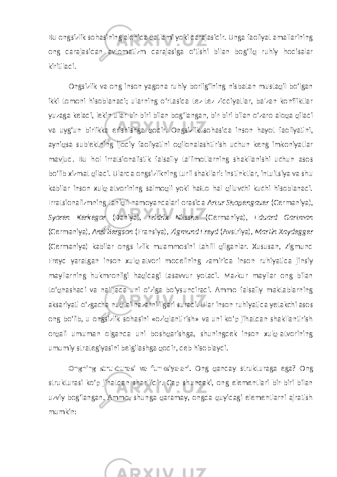 Bu ongsizlik sohasining alohida qatlami yoki darajasidir. Unga faoliyat amallarining ong darajasidan avtomatizm darajasiga o‘tishi bilan bog‘liq ruhiy hodisalar kiritiladi. Ongsizlik va ong inson yagona ruhiy borlig‘ining nisbatan mustaqil bo‘lgan ikki tomoni hisoblanadi; ularning o‘rtasida tez-tez ziddiyatlar, ba&#39;zan konfliktlar yuzaga keladi, lekin ular bir-biri bilan bog‘langan, bir-biri bilan o‘zaro aloqa qiladi va uyg‘un birlikka erishishga qodir. Ongsizlik sohasida inson hayot faoliyatini, ayniqsa sub&#39;ektning ijodiy faoliyatini oqilonalashtirish uchun keng imkoniyatlar mavjud. Bu hol irratsionalistik falsafiy ta&#39;limotlarning shakllanishi uchun asos bo‘lib xizmat qiladi. Ularda ongsizlikning turli shakllari: instinktlar, intuitsiya va shu kabilar inson xulq-atvorining salmoqli yoki hatto hal qiluvchi kuchi hisoblanadi. Irratsionalizmning taniqli namoyandalari orasida Artur Shopengauer (Germaniya), Syoren Kerkegor (Daniya), Fridrix Nitsshe (Germaniya), Eduard Gartman (Germaniya), Anri Bergson (Fransiya), Zigmund Freyd (Avstriya), Martin Xaydegger (Germaniya) kabilar ongs izlik muammosini tahlil qilganlar. Xususan, Zigmund Freyd yaratgan inson xulq-atvori modelining zamirida inson ruhiyatida jinsiy mayllarning hukmronligi haqidagi tasavvur yotadi. Mazkur mayllar ong bilan to‘qnashadi va natijada uni o‘ziga bo‘ysundiradi. Ammo falsafiy maktablarning aksariyati o‘zgacha nuqtai nazarni ilgari suradi. Ular inson ruhiyatida yetakchi asos ong bo‘lib, u ongsizlik sohasini «oziqlantirish» va uni ko‘p jihatdan shakllantirish orqali umuman olganda uni boshqarishga, shuningdek inson xulq-atvorining umumiy strategiyasini belgilashga qodir, deb hisoblaydi. Ongning strukturasi va funksiyalari. Ong qanday strukturaga ega? Ong strukturasi ko‘p jihatdan shartlidir. Gap shundaki, ong elementlari bir-biri bilan uzviy bog‘langan. Ammo, shunga qaramay, ongda quyidagi elementlarni ajratish mumkin: 