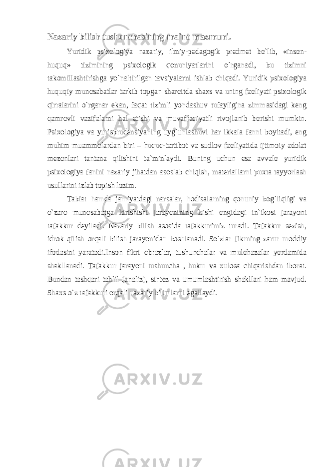 Nazariy bilish tushunchasining ma`no mazmuni. Yuridik psixologiya nazariy, ilmiy-pedagogik predmet bo`lib, «inson- huquq» tizimining psixologik qonuniyatlarini o`rganadi, bu tizimni takomillashtirishga yo`naltirilgan tavsiyalarni ishlab chiqadi. Yuridik psixologiya huquqiy munosabatlar tarkib topgan sharoitda shaxs va uning faoliyati psixologik qirralarini o`rganar ekan, faqat tizimli yondashuv tufayligina zimmasidagi keng qamrovli vazifalarni hal etishi va muvaffaqiyatli rivojlanib borishi mumkin. Psixologiya va yurisprudensiyaning uyg`unlashuvi har ikkala fanni boyitadi, eng muhim muammolardan biri – huquq-tartibot va sudlov faoliyatida ijtimoiy adolat mezonlari tantana qilishini ta`minlaydi. Buning uchun esa avvalo yuridik psixologiya fanini nazariy jihatdan asoslab chiqish, materiallarni puxta tayyorlash usullarini izlab topish lozim. Tabiat hamda jamiyatdagi narsalar, hodisalarning qonuniy bog`liqligi va o`zaro munosabatga kirishishi jarayonining kishi ongidagi in`ikosi jarayoni tafakkur deyiladi. Nazariy bilish asosida tafakkurimiz turadi. Tafakkur sezish, idrok qilish orqali bilish jarayonidan boshlanadi. So`zlar fikrning zarur moddiy ifodasini yaratadi.Inson fikri obrazlar, tushunchalar va mulohazalar yordamida shakllanadi. Tafakkur jarayoni tushuncha , hukm va xulosa chiqarishdan iborat. Bundan tashqari tahlil (analiz), sintez va umumlashtirish shakllari ham mavjud. Shaxs o`z tafakkuri orqali nazariy bilimlarni egallaydi. 